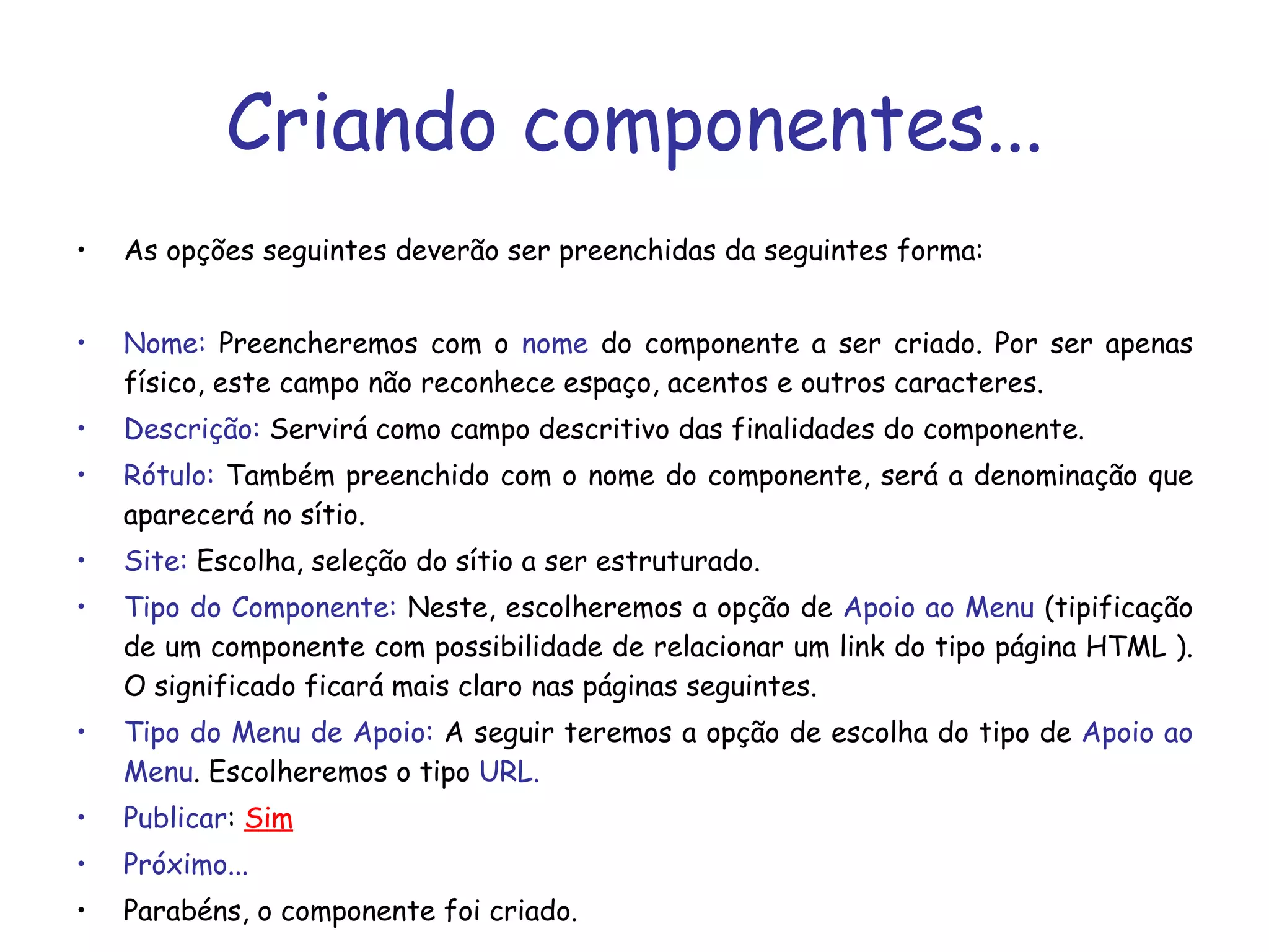 Criando componentes... As opções seguintes deverão ser preenchidas da seguintes forma:  Nome:  Preencheremos com o  nome  do componente a ser criado. Por ser apenas físico, este campo não reconhece espaço, acentos e outros caracteres. Descrição:  Servirá como campo descritivo das finalidades do componente.  Rótulo:  Também preenchido com o nome do componente, será a denominação que aparecerá no sítio. Site:  Escolha, seleção do sítio a ser estruturado. Tipo do Componente:  Neste, escolheremos a opção de  Apoio ao Menu  (tipificação de um componente com possibilidade de relacionar um link do tipo página HTML ). O significado ficará mais claro nas páginas seguintes.  Tipo do Menu de Apoio:  A seguir teremos a opção de escolha do tipo de  Apoio ao Menu . Escolheremos o tipo  URL. Publicar :  Sim Próximo... Parabéns, o componente foi criado. 