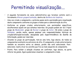 Permitindo visualização... A segunda ferramenta da caixa administrativa que teremos contato será a ferramenta  Alterar grupos/conteúdo , dentro de  Gerência de Usuários. Uma vez criado o componente, o próximo passo será a permissão para visualização deste componente conforme os grupos criados para a administração do sítio.   Conforme os grupos criados anteriormente com permissões específicas, escolheremos aquele em que estamos inseridos. Os grupos podem ser de 3 tipos: grupo de  Moderador , grupo de  Revisor  e grupo de  Autor . Há ainda o grupo de  Validador , porém neste, apenas pessoas com responsabilidades técnicas de criação/alteração/exclusão, designadas pela Superintendência de Gestão da Informação, podem ser inseridas. Clicando no grupo de participação, tem-se uma lista, logo abaixo, de todos os componentes existente na estrutura do sítio. O componente criado anteriormente também se encontra entre os demais, porém não está selecionado. Para  selecionar, basta clicar na caixinha que fica ao lado esquerdo do componente. Pronto. Para validar a seleção clicamos em confirmar, logo abaixo, na parte inferior da janela. Agora poderemos visualizar o componente criado. 