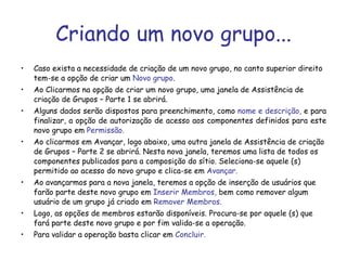 Criando um novo grupo... Caso exista a necessidade de criação de um novo grupo, no canto superior direito tem-se a opção de criar um  Novo grupo .  Ao Clicarmos na opção de criar um novo grupo, uma janela de Assistência de criação de Grupos – Parte 1 se abrirá. Alguns dados serão dispostos para preenchimento, como  nome e descrição,  e para finalizar, a opção de autorização de acesso aos componentes definidos para este novo grupo em  Permissão. Ao clicarmos em Avançar, logo abaixo, uma outra janela de Assistência de criação de Grupos – Parte 2 se abrirá. Nesta nova janela, teremos uma lista de todos os componentes publicados para a composição do sítio. Seleciona-se aquele (s) permitido ao acesso do novo grupo e clica-se em  Avançar. Ao avançarmos para a nova janela, teremos a opção de inserção de usuários que farão parte deste novo grupo em  Inserir Membros,  bem como remover algum usuário de um grupo já criado em  Remover Membros. Logo, as opções de membros estarão disponíveis. Procura-se por aquele (s) que fará parte deste novo grupo e por fim valida-se a operação. Para validar a operação basta clicar em  Concluir. 