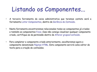 Listando os Componentes... A terceira ferramenta da caixa administrativa que teremos contato será a ferramenta  Listar Componentes , dentro de  Gerência de Conteúdo . Nesta ferramenta encontraremos relacionados todos os componentes já criados e também os componentes  fixos . Caso não consiga visualizar qualquer componente criado, certifique-se da permissão dentro de  Alterar grupos/conteúdo. Para completar o componente criado anteriormente, escolheremos agora o componente denominado  Páginas HTML.  Este componente servirá como editor de texto para a criação de conteúdos.  