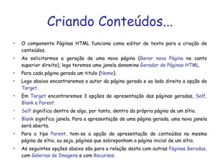 Criando Conteúdos... O componente Páginas HTML funciona como editor de texto para a criação de conteúdos.  Ao solicitarmos a geração de uma nova página ( Gerar nova Página  no canto superior direito), logo teremos uma janela denomina  Gerador de Páginas HTML. Para cada página gerada um titulo ( Nome ).  Logo abaixo encontraremos o autor da página gerada e ao lado direito a opção de  Target. Em  Target  encontraremos 3 opções de apresentação das páginas geradas,  Self, Blank e Parent. Self  significa dentro de algo, por tanto, dentro da própria página de um sítio. Blank  significa janela. Para a apresentação de uma página gerada, uma nova janela será aberta. Para o tipo  Parent,  tem-se a opção de apresentação de conteúdos na mesma página de sítio, ou seja, páginas que sobreponham a página inicial de um sítio.  As seguintes opções abaixo são para a relação desta com outras  Páginas Geradas,  com  Galerias de Imagens  e com  Recursos. 
