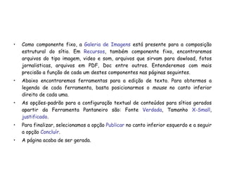 Como componente fixo, a  Galeria de Imagens  está presente para a composição estrutural do sítio. Em  Recursos , também componente fixo, encontraremos arquivos do tipo imagem, video e som, arquivos que sirvam para dowload, fotos jornalisticas, arquivos em PDF, Doc entre outros. Entenderemos com mais precisão a função de cada um destes componentes nas páginas seguintes. Abaixo encontraremos ferramentas para a edição de texto. Para obtermos a legenda de cada ferramenta, basta posicionarmos o  mouse  no canto inferior direito de cada uma.  As opções-padrão para a configuração textual de conteúdos para sítios gerados apartir da Ferramenta Pantaneiro são: Fonte  Verdada , Tamanho  X-Small ,  justificado . Para finalizar, selecionamos a opção  Publicar  no canto inferior esquerdo e a seguir a opção  Concluír . A página acaba de ser gerada. 