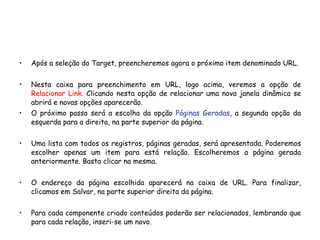 Após a seleção do Target, preencheremos agora o próximo item denominado URL. Nesta caixa para preenchimento em URL, logo acima, veremos a opção de  Relacionar Link.  Clicando nesta opção de relacionar uma nova janela dinâmica se abrirá e novas opções aparecerão. O próximo passo será a escolha da opção  Páginas Geradas , a segunda opção da esquerda para a direita, na parte superior da página. Uma lista com todos os registros, páginas geradas, será apresentada. Poderemos escolher apenas um item para está relação. Escolheremos a página gerada anteriormente. Basta clicar na mesma.  O endereço da página escolhida aparecerá na caixa de URL. Para finalizar, clicamos em Salvar, na parte superior direita da página. Para cada componente criado conteúdos poderão ser relacionados, lembrando que para cada relação, inseri-se um novo. 