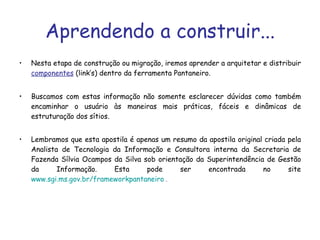 Aprendendo a construir... Nesta etapa de construção ou migração, iremos aprender a arquitetar e distribuir  componentes  (link’s) dentro da ferramenta Pantaneiro.  Buscamos com estas informação não somente esclarecer dúvidas como também encaminhar o usuário às maneiras mais práticas, fáceis e dinâmicas de estruturação dos sítios. Lembramos que esta apostila é apenas um resumo da apostila original criada pela Analista de Tecnologia da Informação e Consultora interna da Secretaria de Fazenda Sílvia Ocampos da Silva sob orientação da Superintendência de Gestão da Informação. Esta pode ser encontrada no site  www.sgi.ms.gov.br/frameworkpantaneiro  . 