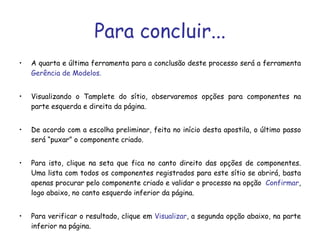Para concluir... A quarta e última ferramenta para a conclusão deste processo será a ferramenta  Gerência de Modelos. Visualizando o Tamplete do sítio, observaremos opções para componentes na parte esquerda e direita da página. De acordo com a escolha preliminar, feita no início desta apostila, o último passo será “puxar” o componente criado. Para isto, clique na seta que fica no canto direito das opções de componentes. Uma lista com todos os componentes registrados para este sítio se abrirá, basta apenas procurar pelo componente criado e validar o processo na opção  Confirmar , logo abaixo, no canto esquerdo inferior da página.  Para verificar o resultado, clique em  Visualizar , a segunda opção abaixo, na parte inferior na página. 
