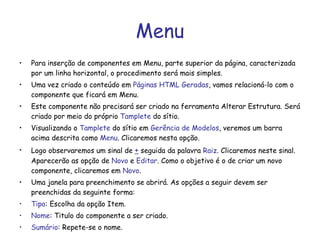 Menu Para inserção de componentes em Menu, parte superior da página, caracterizada por um linha horizontal, o procedimento será mais simples. Uma vez criado o conteúdo em  Páginas HTML Geradas , vamos relacioná-lo com o componente que ficará em Menu. Este componente não precisará ser criado na ferramenta Alterar Estrutura. Será criado por meio do próprio  Tamplete  do sítio. Visualizando o  Tamplete  do sítio em  Gerência de Modelos , veremos um barra acima descrita como  Menu . Clicaremos nesta opção. Logo observaremos um sinal de  +  seguida da palavra  Raiz . Clicaremos neste sinal. Aparecerão as opção de  Novo  e  Editar . Como o objetivo é o de criar um novo componente, clicaremos em  Novo .  Uma janela para preenchimento se abrirá. As opções a seguir devem ser preenchidas da seguinte forma: Tipo : Escolha da opção Item. Nome : Titulo do componente a ser criado. Sumário : Repete-se o nome. 