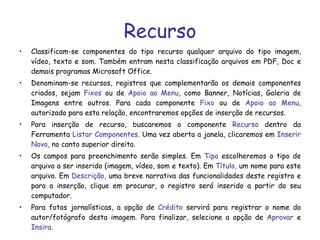 Recurso Classificam-se componentes do tipo recurso qualquer arquivo do tipo imagem, vídeo, texto e som. Também entram nesta classificação arquivos em PDF, Doc e demais programas Microsoft Office. Denominam-se recursos, registros que complementarão os demais componentes criados, sejam  Fixos  ou de  Apoio ao Menu , como Banner, Notícias, Galeria de Imagens entre outros. Para cada componente  Fixo  ou de  Apoio ao Menu , autorizado para esta relação, encontraremos opções de inserção de recursos. Para inserção de recurso, buscaremos o componente  Recurso  dentro da Ferramenta  Listar Componentes . Uma vez aberta a janela, clicaremos em  Inserir Novo , no canto superior direito. Os campos para preenchimento serão simples. Em  Tipo  escolheremos o tipo de arquivo a ser inserido (imagem, vídeo, som e texto). Em  Título,  um nome para este arquivo. Em  Descrição,  uma breve narrativa das funcionalidades deste registro e para a inserção, clique em procurar, o registro será inserido a partir do seu computador. Para fotos jornalísticas, a opção de  Crédito  servirá para registrar o nome do autor/fotógrafo desta imagem. Para finalizar, selecione a opção de  Aprovar  e  Insira . 