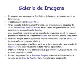 Galeria de Imagens Para acessarmos o componente fixo Galeria de Imagens,  voltaremos em Listar Componentes. A opção seguinte será  Inserir Novo . Para a inserção da Galeria, encontraremos para preenchimentos as opções de  Título  e  Chamada na Home da Galeria . Ambas devem ser preenchidas de forma sucinta. Após o preenchimento,  Conclua . Após a conclusão, uma janela para a inserção das imagens se abrirá. As imagens poderão ser inseridas do componente  Recurso  ou a partir do próprio computador. Para cada imagem inserida a partir do próprio computador, clique em  Enviar . As imagens serão enviadas para a Galeria.  Caso as imagens sejam inseridas a partir do próprio computador, para a opção de  Créditos , basta clicar novamente na foto inserida e preencher. Inseridas todas as imagens desta galeria, clique em  Publicar , logo acima, no canto superior esquerdo da janela. Por ser componente  Fixo , a  Galeria de Imagens  se encontrará disponível para inserção em  Gerência de Modelos . Basta “puxá-la” como componente. 