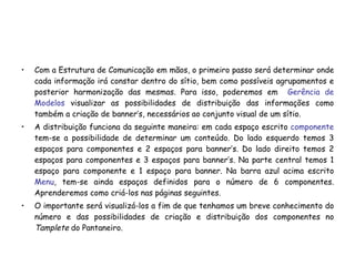 Com a Estrutura de Comunicação em mãos, o primeiro passo será determinar onde cada informação irá constar dentro do sítio, bem como possíveis agrupamentos e posterior harmonização das mesmas. Para isso, poderemos em  Gerência de Modelos  visualizar as possibilidades de distribuição das informações como também a criação de banner’s, necessários ao conjunto visual de um sítio. A distribuição funciona da seguinte maneira: em cada espaço escrito  componente   tem-se a possibilidade de determinar um conteúdo. Do lado esquerdo temos 3 espaços para componentes e 2 espaços para banner’s. Do lado direito temos 2 espaços para componentes e 3 espaços para banner’s. Na parte central temos 1 espaço para componente e 1 espaço para banner. Na barra azul acima escrito  Menu , tem-se ainda espaços definidos para o número de 6 componentes. Aprenderemos como criá-los nas páginas seguintes. O importante será visualizá-los a fim de que tenhamos um breve conhecimento do número e das possibilidades de criação e distribuição dos componentes no  Tamplete  do Pantaneiro. 