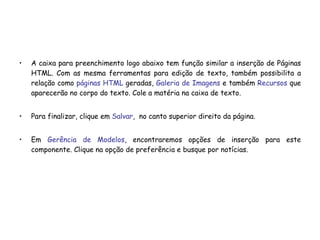 A caixa para preenchimento logo abaixo tem função similar a inserção de Páginas HTML. Com as mesma ferramentas para edição de texto, também possibilita a relação como  páginas HTML  geradas,  Galeria de Imagens  e também  Recursos  que aparecerão no corpo do texto. Cole a matéria na caixa de texto. Para finalizar, clique em  Salvar ,  no canto superior direito da página. Em  Gerência de Modelos , encontraremos opções de inserção para este componente. Clique na opção de preferência e busque por notícias. 