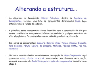 Alterando a estrutura... Ao clicarmos na ferramenta  Alterar Estrutura , dentro de  Gerência de Componentes , veremos uma lista de componentes denominados  fixos . Logo entenderemos a função de cada um. A princípio, estes componentes foram inseridos para a composição do síto por serem considerados componentes básicos necessários a qualquer estrutura de sítio. Completam a ferramenta Pantaneiro, não são passíveis de alteração. São estes os componentes:  Banner’s, Boletim, Clima Tempo, Clipping, Enquete, Fale Conosco, Fórum, Galeria de Imagens, Notícias, Páginas HTML, Pop Up, Recursos. No canto superior direito encontraremos uma opção de  Novo Componente . Aqui poderemos  criar, alterar ou excluir  componentes. Ao clicarmos nesta opção, veremos uma caixa de  Assistência para criação de componentes  descrita como etapa 1.  