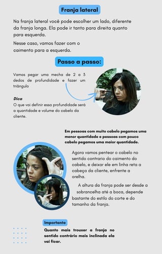 Dica
Importante
Franja lateral
Vamos pegar uma mecha de 2 a 3
dedos de profundidade e fazer um
triângulo
O que vai definir essa profundidade será
a quantidade e volume do cabelo da
cliente.
Quanto mais trouxer a franja no
sentido contrário mais inclinada ela
vai ficar.
Na franja lateral você pode escolher um lado, diferente
da franja longa. Ela pode ir tanto para direita quanto
para esquerda.
Nesse caso, vamos fazer com o
caimento para a esquerda.
Agora vamos pentear o cabelo no
sentido contrario do caimento do
cabelo, e deixar ele em linha reta a
cabeça da cliente, enfrente a
orelha.
A altura da franja pode ser desde a
sobrancelha até a boca, depende
bastante do estilo do corte e do
tamanho da franja.
Em pessoas com muito cabelo pegamos uma
menor quantidade e pessoas com pouco
cabelo pegamos uma maior quantidade.
Passo a passo:
 