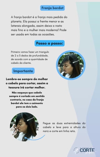 Lembre-se sempre de molhar
o cabelo para cortar, assim a
tesoura irá cortar melhor.
Não esqueça que cabelo
sempre é cortado em sentido
contrario, no caso da franja
bardot ele tem o caimento
para os dois lado.
Primeiro vamos fazer um triangulo
de 2 a 3 dedos de profundidade,
de acordo com a quantidade de
cabelo da cliente.
A franja bardot é a franja mais pedida do
planeta. Ela possui a frente menor e as
laterais alongada, assim deixa o rosto
mais fino e a mulher mais moderna! Pode
ser usada em todas as ocasiões.
Franja bardot
Passo a passo:
Importante
Pegue as duas extremidades do
cabelo e leve para a altura do
nariz e corte em linha reta.
 