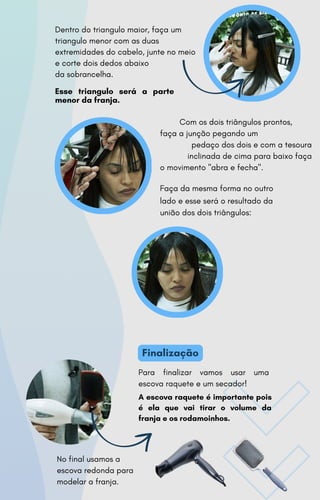 Esse triangulo será a parte
menor da franja.
Dentro do triangulo maior, faça um
triangulo menor com as duas
extremidades do cabelo, junte no meio
e corte dois dedos abaixo
da sobrancelha.
Com os dois triângulos prontos,
faça a junção pegando um
pedaço dos dois e com a tesoura
inclinada de cima para baixo faça
o movimento "abra e fecha".
Faça da mesma forma no outro
lado e esse será o resultado da
união dos dois triângulos:
Finalização
Para finalizar vamos usar uma
escova raquete e um secador!
A escova raquete é importante pois
é ela que vai tirar o volume da
franja e os rodamoinhos.
No final usamos a
escova redonda para
modelar a franja.
 