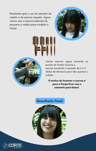 Resultado após o uso do secador de
cabelo e da escova raquete. Agora
vamos usar a escova redonda de
pequena a média para modelar a
franja.
Vamos escovar agora somente as
pontas da franja! Levante a
escova mantendo o secador de 2 a 3
dedos de distancia para não queimar o
cabelo.
O motivo de levantar a escova é
para a franja ficar com o
caimento para baixo!
Resultado final:
 