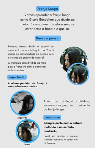 Importante:
Passo a passo:
Franja Longa
A altura perfeita da franja é
entre a boca e o queixo.
Primeiro vamos dividir o cabelo ao
meio e fazer um triângulo de 2 a 3
dedos de profundidade de acordo com
o volume do cabelo da cliente!
O triângulo será dividido ao meio
pois a franja irá abrir e contornar
as bochechas.
Vamos aprender a franja longa
estilo Gisele Bündchen que divide ao
meio. O comprimento dela é sempre
estar entre a boca e o queixo.
Lembre-se
Esquerdo
Sempre corte com o cabelo
molhado e no sentido
contrário.
Após fazer o triângulo e dividi-lo,
vamos cortar para ter o caimento
da franja longa.
Direito
Você vai pentear o cabelo
sentido contrário e cortar em
linha reta.
 