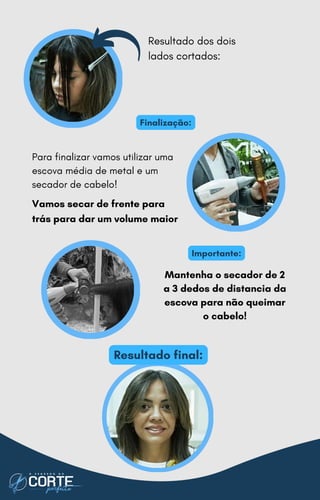 Finalização:
Importante:
Para finalizar vamos utilizar uma
escova média de metal e um
secador de cabelo!
Vamos secar de frente para
trás para dar um volume maior
Resultado dos dois
lados cortados:
Mantenha o secador de 2
a 3 dedos de distancia da
escova para não queimar
o cabelo!
Resultado final:
 
