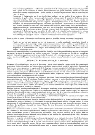 10
        por Sarastro e vejo perto de nós a sua bandeira, que tem o formato de um chapéu cônico. Espero e escuto, esperando
        ouvir a grande ária de Sarastro sair da bandeira. Então compreendo que, quando era menino, Sarastro me levou para
        passear pelos campos nas proximidades. Consigo terminar de desmontar a parte restante, todas as peças caem no
        chão, e eu acordo.
        Associações: A flauta mágica não é um símbolo fálico qualquer, mas um símbolo de um poderoso falo. A
        manipulação do quebra-cabeça é a masturbação. Sarastro fez a flauta mágica de uma árvore da floresta durante,
        creio, uma tempestade. Sarastro, o pai cuidador definitivo, é um amoroso líder filosófico que não acredita em
        vingança. Ele voluntariamente entrega sua flauta (= pênis) a Tamino e protege Pamina da mãe tenebrosa. Quando eu
        era menino, um dos meus verdadeiros pavores nos tempos que se seguiram à morte do meu pai era que agora não
        havia nada me separando da minha mãe. Tentei me trancar em um quarto, para evitar sua histeria. Conscientemente,
        para evitar sua histeria, e inconscientemente, estou certo, para evitar a súbita proximidade edipiana. Muitas vezes,
        minha mãe me parecia tenebrosa e perigosa. Gosto que me peçam ajuda. Sempre ajudo. Faz parte da necessidade de
        ser responsável. Tenho certeza que é um redutor da culpa e talvez da vergonha. Lembrome de certa vez em que
        estava dirigindo e me sentia chateado por algum ou outro motivo, quando o motorista de um carro me parou e me
        pediu informações, que eu pude fornecer. Meu humor melhorou consideravelmente depois disso.

Como em todos os sonhos, existem muitos significados que podem ser atribuídos. Adiante, uma possível interpretação.

         Anseio por um pai que apoiará, em vez de desaprovar, a minha sexualidade: masturbação infantil e
         heterossexualidade adulta. Anseio por um pai que entusiasmadamente me tornará o herdeiro do seu poder fálico, um
         pai que perdoará de fato minha rivalidade, hostilidade e eventual (amargo) triunfo edipiano. Anseio por um pai que
         me protegerá da minha mãe tentadora e perigosa. Se eu for uma pessoa útil, talvez isso faça com que ele esteja mais
         disposto a me perdoar e apoiar.
Está claro por que Freud considerava que a interpretação dos sonhos era uma ferramenta de importância crucial no tratamento
da neurose. A neurose é causada por um conflito inconsciente. Como esse conflito deve ser descoberto e revelado ao
paciente? Embora fosse esperado que as livres associações do paciente sobre outras questões que não os sonhos revelassem
muito a respeito do conflito, para Freud parecia haver apenas um caminho correto, "a estrada soberana": interpretação dos
sonhos.
                               O ESTADO ATUAL DA INTERPRETAÇÃO DOS SONHOS

Um século após a publicação de A interpretação dos sonhos, a relação entre a psicanálise e a interpretação dos sonhos mudou
amplamente. Muitos psicanalistas não mais consideram esta última um componente central do seu trabalho. O psicanalista
Paul Lippman escreve que, exceto os seguidores de C. G. Jung, que continuam a enfatizar o trabalho com os sonhos, o caso
de amor do analista com os sonhos parece ter acabado .(4) Ele atribui este fato às mudanças teóricas ocorridas, inclusive, por
incrível que pareça, uma gradual redução da ênfase na revelação do inconsciente. Isso está associado com um movimento em
direção a um tipo de terapia relacional, na qual o relacionamento entre o terapeuta e o cliente é examinado não tanto para
revelar o inconsciente, mas para substituir essa revelação.
Lippman também atribui uma outra causa a esse afastamento dos sonhos. Ele diz que os analistas sempre foram ambivalentes
quanto a trabalhar com sonhos. E assinala que Freud nos ensinou a interpretar os sonhos. Isso implicava uma obrigação de
superar a censura onírica e solucionar o enigma onírico. Algumas vezes, freqüentemente de fato, a censura vence, forçando o
analista a se retirar confuso ou encontrar um jeito de culpar o sonhador. Isso pode acabar fazendo com que o analista se sinta
desconcertado e confuso. Não é surpresa, diz Lippman, que os analistas tenham ficado aliviados por terem uma boa razão
para se libertar do fardo da interpretação dos sonhos.
Lippman acrescenta uma interessante especulação. Vivemos em uma época em que a cultura está se afastando do mundo
natural em direção a um mundo virtual. Aparentemente, as telas externas estão se tornando mais interessantes para nós do que
as internas. Os sonhos talvez sejam a mais interna de todas, de modo que o fato de os terapeutas psicodinâmicos estarem se
afastando dos sonhos pode ser uma expressão da propagação do âmbito do mundo eletrônico.
Acredito que, para muitos psicoterapeutas das profundezas, o afastamento da interpretação dos sonhos não implica uma
diminuição do interesse no processo inconsciente do cliente.
Embora alguns terapeutas relacionais estejam se afastando de uma ênfase na revelação do inconsciente do cliente, isso não e
de modo algum verdadeiro para todos eles. Merton Gill. (5) o pai da terapia relacional, e Heinz Kohut, (6) fundador da escola
da psicologia do self, estavam ambos firmemente convencidos da importância de trazer à superfície as raízes antigas e
encobertas dos problemas existenciais do cliente. Muitos dos seus descendentes contemporâneos ainda se mantêm
comprometidos com isso.
Freud estava tão convicto de serem os sonhos a estrada soberana para o inconsciente, que certamente ficaria entristecido de
ver a interpretação dos sonhos desaparecer da atual tendência da prática clínica. Mas ocorre que os sonhos não são de modo
algum a única estrada soberana, e talvez não sejam nem mesmo a mais confiável. Há muito que se aprender sobre os
processos inconscientes do cliente, atentando para os detalhes de suas histórias, dos padrões sutis de suas vidas e dos modos
como constroem a relação com o terapeuta.
Entretanto, os terapeutas psicodinâmicos provavelmente se precipitaram ao se afastarem dos sonhos. A reflexão sobre eles
enriquece a nossa vida e o nosso trabalho clínico. É lamentável, como diz Lippman, que os psicanalistas tenham
desenvolvido a compreensão equivocada de que cada sonho encobre um significado ao qual se deve chegar rapidamente, para
que o analista pareça competente. Isso faz com que tanto o sonhador quanto o ouvinte se afastem rapidamente demais do
sonho em si. Há muito proveito em ponderar ludicamente sobre as imagens manifestas. No primeiro sonho descrito linhas
 