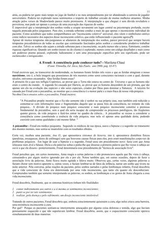 11
atrás, eu poderia ter gasto mais tempo no jogo de futebol e no meu arrependimento por ter abandonado a carreira de jogador
universitário. Poderia ter explorado meus sentimentos a respeito de trabalhar cercado de muitas mulheres atraentes. Minha
atração pelos versos de Shadowlands parece muito promissora. A interpretação a que cheguei é sem dúvida reveladora e
proveitosa, mas pode ser apenas o começo de uma escavação das riquezas do sonho.
É improvável que a interpretação dos sonhos venha a ocupar novamente um lugar central na psicoterapia profunda, exceto
naquela praticada pelos junguianos. Para eles, a estrada soberana conduz a mais do que apenas o inconsciente individual do
paciente. Como acreditam que todos compartilhamos um "inconsciente coletivo" universal, eles vêem o simbolismo onírico
como indício necessário dos aspectos desse inconsciente coletivo, que estão influenciando o paciente agora.(7)
Apesar de muitos terapeutas não-junguianos se afastarem da interpretação dos sonhos, parece provável que sempre haverá
terapeutas psicodinâmicos de todas as escolas que continuarão fascinados pelos sonhos e considerarão produtivo trabalhar
com eles. Talvez os sonhos não sejam a estrada soberana para o inconsciente, ou pelo menos não a única. Entretanto, contêm
riquezas significativas. Quando um sonho (nosso ou do cliente) é explorado, menos como um código desafiador e mais como
um poderoso poema pessoal, explorado ludicamente e sem uma preocupação específica pelo seu significado, pode ser
esclarecedor e enriquecedor.

                         4. Freud: A consciência pode conhecer tudo? - Marilena Chauí
                                (Fonte: Filosofia, Ed. Ática, São Paulo, ano 2000, pág. 83-87)

Freud escreveu que, no transcorrer da modernidade, os humanos foram feridos três vezes e que as feridas atingiram o nosso
narcisismo, isto é, a bela imagem que possuíamos de nós mesmos como seres conscientes racionais e com a qual, durante
séculos, estivemos encantados. Que feridas foram essas?
A primeira foi a que nos infligiu Copérnico, ao provar que a Terra não estava no centro do Universo e que os homens não
eram o centro do mundo. A segunda foi causada por Darwin, ao provar que os homens descendem de um primata, que são
apenas um elo na evolução das espécies e não seres especiais, criados por Deus para dominar a Natureza. A terceira foi
causada por Freud com a psicanálise, ao mostrar que a consciência é a menor parte e a mais fraca de nossa vida psíquica.
Na obra Cinco ensaios sobre a psicanálise, Freud escreve:

       "A Psicanálise propõe mostrar que o Eu não somente não é senhor na sua própria casa, mas também está reduzido a
       contentar-se com informações raras e fragmentadas daquilo que se passa fora da consciência, no restante da vida
       psíquica... A divisão do psíquico num psíquico consciente e num psíquico inconsciente constitui a premissa
       fundamental da psicanálise, sem a qual ela seria incapaz de compreender os processos patológicos, tão freqüentes
       quanto graves, da vida psíquica e fazê-los entrar no quadro da ciência... A psicanálise se recusa a considerar a
       consciência como constituindo a essência da vida psíquica, mas nela vê apenas uma qualidade desta, podendo
       coexistir com outras qualidades e até mesmo faltar. "

A psicanálise - Freud era médico psiquiatra. Seguindo os médicos de sua época, usava a hipnose e a sugestão no tratamento
dos doentes mentais, mas sentia-se insatisfeito com os resultados obtidos.

Certa vez, recebeu uma paciente, Ana O., que apresentava sintomas de histeria, isto é, apresentava distúrbios físicos
(paralisias, enxaquecas, dores de estômago) sem que houvesse causas físicas para eles, pois eram manifestações corpo rais de
problemas psíquicos. Em lugar de usar a hipnose e a sugestão, Freud usou um procedimento novo: fazia com que Anna
relaxasse num divã e falasse. Dizia a ela palavras soltas e pedia-lhe que dissesse a primeira palavra que lhe viesse à cabeça ao
ouvir a que ele dissera - posteriormente, Freud denominaria esse procedimento de "técnica de associação livre".

Freud percebeu que, em certos momentos, Anna reagia a certas palavras e não pronunciava aquela que lhe viera à cabeça,
censurando-a por algum motivo ignorado por ela e por ele. Notou também que, em outras ocasiões, depois de fazer a
associação livre de palavras, Anna ficava muito agitada e falava muito. Observou que, certas vezes, algumas palavras a
faziam chorar sem motivo aparente e, outras vezes, a faziam lembrar-se de fatos da infância, narrar um sonho que tivera na
noite anterior. Pela conversa, pelas reações da paciente, pelos sonhos narrados e pelas lembranças infantis, Freud descobriu
que a vida consciente de Anna era determinada por uma vida inconsciente, que tanto ela quanto ele desconheciam.
Compreendeu também que somente interpretando as palavras, os sonhos, as lembranças e os gestos de Anna chegaria a essa
vida inconsciente.

Freud descobriu, finalmente, que os sintomas histéricos tinham três finalidades:

1. contar indiretamente aos outros e a si mesma os sentimentos inconscientes;
2. punir-se por ter tais sentimentos;
3. realizar, pela doença e pelo sofrimento, um desejo inconsciente intolerável.

Tratando de outros pacientes, Freud descobriu que, embora conscientemente quisessem a cura, algo neles criava uma barreira,
uma resistência inconsciente à cura.
Por quê? Porque os pacientes sentiam-se interiormente ameaçados por alguma coisa dolorosa e temida, algo que haviam
penosamente esquecido e que não suportavam lembrar. Freud descobriu, assim, que o esquecimento consciente operava
simultaneamente de duas maneiras:
 