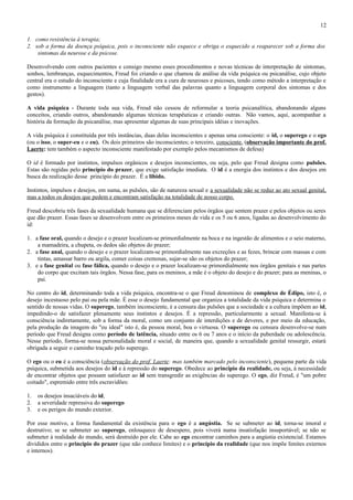 12

1. como resistência à terapia;
2. sob a forma da doença psíquica, pois o inconsciente não esquece e obriga o esquecido a reaparecer sob a forma dos
    sintomas da neurose e da psicose.

Desenvolvendo com outros pacientes e consigo mesmo esses procedimentos e novas técnicas de interpretação de sintomas,
sonhos, lembranças, esquecimentos, Freud foi criando o que chamou de análise da vida psíquica ou psicanálise, cujo objeto
central era o estudo do inconsciente e cuja finalidade era a cura de neuroses e psicoses, tendo como método a interpretação e
como instrumento a linguagem (tanto a linguagem verbal das palavras quanto a linguagem corporal dos sintomas e dos
gestos).

A vida psíquica - Durante toda sua vida, Freud não cessou de reformular a teoria psicanalítica, abandonando alguns
conceitos, criando outros, abandonando algumas técnicas terapêuticas e criando outras. Não vamos, aqui, acompanhar a
história da formação da psicanálise, mas apresentar algumas de suas principais idéias e inovações.

A vida psíquica é constituída por três instâncias, duas delas inconscientes e apenas uma consciente: o id, o superego e o ego
(ou o isso, o super-eu e o eu). Os dois primeiros são inconscientes; o terceiro, consciente. (observação importante do prof.
Laerte: tem também o aspecto inconsciente manifestado por exemplo pelos mecanismos de defesa)

O id é formado por instintos, impulsos orgânicos e desejos inconscientes, ou seja, pelo que Freud designa como pulsões.
Estas são regidas pelo princípio do prazer, que exige satisfação imediata. O id é a energia dos instintos e dos desejos em
busca da realização desse princípio do prazer. É a libido.

Instintos, impulsos e desejos, em suma, as pulsões, são de natureza sexual e a sexualidade não se reduz ao ato sexual genital,
mas a todos os desejos que pedem e encontram satisfação na totalidade de nosso corpo.

Freud descobriu três fases da sexualidade humana que se diferenciam pelos órgãos que sentem prazer e pelos objetos ou seres
que dão prazer. Essas fases se desenvolvem entre os primeiros meses de vida e os 5 ou 6 anos, ligadas ao desenvolvimento do
id:

1. a fase oral, quando o desejo e o prazer localizam-se primordialmente na boca e na ingestão de alimentos e o seio materno,
    a mamadeira, a chupeta, os dedos são objetos do prazer;
2. a fase anal, quando o desejo e o prazer localizam-se primordialmente nas excreções e as fezes, brincar com massas e com
    tintas, amassar barro ou argila, comer coisas cremosas, sujar-se são os objetos do prazer;
3. e a fase genital ou fase fálica, quando o desejo e o prazer localizam-se primordialmente nos órgãos genitais e nas partes
    do corpo que excitam tais órgãos. Nessa fase, para os meninos, a mãe é o objeto do desejo e do prazer; para as meninas, o
    pai.

No centro do id, determinando toda a vida psíquica, encontra-se o que Freud denominou de complexo de Édipo, isto é, o
desejo incestuoso pelo pai ou pela mãe. É esse o desejo fundamental que organiza a totalidade da vida psíquica e determina o
sentido de nossas vidas. O superego, também inconsciente, é a censura das pulsões que a sociedade e a cultura impõem ao id,
impedindo-o de satisfazer plenamente seus instintos e desejos. É a repressão, particularmente a sexual. Manifesta-se à
consciência indiretamente, sob a forma da moral, como um conjunto de interdições e de deveres, e por meio da educação,
pela produção da imagem do "eu ideal" isto é, da pessoa moral, boa o virtuosa. O superego ou censura desenvolve-se num
período que Freud designa como período de latência, situado entre os 6 ou 7 anos e o início da puberdade ou adolescência.
Nesse período, forma-se nossa personalidade moral e social, de maneira que, quando a sexualidade genital ressurgir, estará
obrigada a seguir o caminho traçado pelo superego.

O ego ou o eu é a consciência (observação do prof. Laerte: mas também marcado pelo inconsciente), pequena parte da vida
psíquica, submetida aos desejos do id e à repressão do superego. Obedece ao princípio da realidade, ou seja, à necessidade
de encontrar objetos que possam satisfazer ao id sem transgredir as exigências do superego. O ego, diz Freud, é "um pobre
coitado", espremido entre três escravidões:

1.   os desejos insaciáveis do id,
2.   a severidade repressiva do superego
3.   e os perigos do mundo exterior.

Por esse motivo, a forma fundamental da existência para o ego é a angústia. Se se submeter ao id, torna-se imoral e
destrutivo; se se submeter ao superego, enlouquece de desespero, pois viverá numa insatisfação insuportável; se não se
submeter à realidade do mundo, será destruído por ele. Cabe ao ego encontrar caminhos para a angústia existencial. Estamos
divididos entre o princípio do prazer (que não conhece limites) e o princípio da realidade (que nos impõe limites externos
e internos).
 