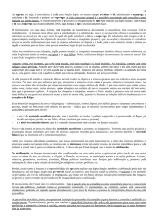 13
Ao ego-eu, ou seja, à consciência, é dada uma função dupla: ao mesmo tempo recalcar o id, satisfazendo o superego, e
satisfazer o id, limitando o poderio do superego. A vida consciente normal é o equilíbrio encontrado pela consciência para
realizar sua dupla função. A loucura (neuroses e psicoses) é a incapacidade do ego para realizar sua dupla função, seja porque
o id ou o superego são excessivamente fortes, seja porque o ego é excessivamente fraco.

O inconsciente, em suas duas formas, está impedido de manifestar-se diretamente à consciência, mas consegue fazê-lo
indiretamente. A maneira mais eficaz para a manifestação é a substituição, isto é, o inconsciente oferece à consciência um
substituto aceitável por ela e por meio do qual ela pode satisfazer o id ou o superego. Os substitutos são imagens (isto é,
representações analógicas dos objetos do desejo) e formam o imaginário psíquico, que, ao ocultar e dissimular o verdadeiro
desejo, o satisfaz indiretamente por meio de objetos substitutos (a chupeta e o dedo, para o seio materno; tintas e pintura ou
argila e escultura para as fezes, uma pessoa amada no lugar do pai ou da mãe).

Além dos substitutos reais (chupeta, argila, pessoa amada), o imaginário inconsciente também oferece outros substitutos, os
mais freqüentes sendo os sonhos, os lapsos e os atos falhos. Neles, realizamos desejos inconscientes, de natureza sexual. São
a satisfação imaginária do desejo.

Alguém sonha, por exemplo, que sobe uma escada, está num naufrágio ou num incêndio. Na realidade, sonhou com uma
relação sexual proibida. Alguém quer dizer uma palavra, esquece-a ou se engana, comete um lapso e diz uma outra que nos
surpreende, pois nada tem a ver com aquela que se queria dizer. Realizou um desejo proibido. Alguém vai andando por uma
rua e, sem querer, torce o pé e quebra o objeto que estava carregando. Realizou um desejo proibido.

A vida psíquica dá sentido e coloração afetivo sexual a todos os objetos e a todas as pessoas que nos rodeiam e entre os quais
vivemos. Por isso, sem que saibamos por que, desejamos e amamos certas coisas e pessoas, odiamos e tememos outras. As
coisas e os outros são investidos por nosso inconsciente com cargas afetivas de libido. É por esse motivo que certas coisas,
certos sons, certas cores, certos animais, certas situações nos enchem de pavor, enquanto outros nos enchem de bem-estar,
sem que o possamos explicar. A origem das simpatias e antipatias, amores e ódios, medos e prazeres está em nossa mais
tenra infância, em geral nos primeiros meses e anos de nossa vida, quando se formam as relações afetivas fundamentais e o
complexo de Édipo.

Essa dimensão imaginária de nossa vida psíquica - substituições, sonhos, lapsos, atos falhos, prazer e desprazer com objetos e
pessoas, medo ou bem-estar com objetos ou pessoas - indica que os recursos inconscientes para surgir indiretamente à
consciência possuem dois níveis:

-   o nível do conteúdo manifesto (escada, mar e incêndio, no sonho; a palavra esquecida e a pronunciada, no lapso; pé
    torcido ou objeto partido, no ato falho; afetos contrários por coisas e pessoas)
-   e o nível do conteúdo latente, que é o conteúdo inconsciente real e oculto (os desejos sexuais).

Nossa vida normal se passa no plano dos conteúdos manifestos e, portanto, no imaginário. Somente uma análise psíquica e
psicológica desses conteúdos, por meio de técnicas especiais (trazidas pela psicanálise), nos permite decifrar o conteúdo
latente que se dissimula sob o conteúdo manifesto.

Além dos recursos individuais cotidianos; que nosso inconsciente usa para manifestar-se, e além dos recursos extremos e
dolorosos usados na loucura (nela, os recursos são os sintomas), existe um outro recurso, de enorme importância para a vida
cultural e social, isto é, para a existência coletiva. Trata-se do que Freud designa com o nome de sublimação.

Na sublimação, os desejos inconscientes são transformados em uma outra coisa, exprimem-se pela criação de uma outra
coisa: as obras de arte, as ciências, a religião, a filosofia, as técnicas, as instituições sociais e as ações políticas. Artistas,
místicos, pensadores, escritores, cientistas, líderes políticos satisfazem seus desejos pela sublimação e, portanto, pela
realização de obras e pela criação de instituições religiosas, sociais, políticas, etc.

Porém, assim como a loucura é a impossibilidade do ego para realizar sua dupla função, também a sublimação pode não ser
alcançada e, em seu lugar, surgir uma perversão social ou coletiva, uma loucura social ou coletiva. O nazismo é um exemplo
de perversão, em vez de sublimação. A propaganda, que induz em nós falsos desejos sexuais pela multiplicação das imagens
de prazer, é outro exemplo de perversão ou de incapacidade para a sublimação.

O inconsciente, diz Freud, não é o subconsciente. Este é aquele grau da consciência como consciência passiva e consciência
vivida não-reflexiva, podendo tornar-se plenamente consciente. O inconsciente, ao contrário, jamais será consciente
diretamente, podendo ser captado apenas indiretamente e por meio de técnicas especiais de interpretação desenvolvidas pela
psicanálise.

A psicanálise descobriu, assim, uma poderosa limitação às pretensões da consciência para dominar e controlar a realidade e o
conhecimento. Paradoxalmente, porém, nos revelou a capacidade fantástica da razão e do pensamento para ousar atravessar
proibições e repressões e buscar a verdade, mesmo que para isso seja preciso desmontar a bela imagem que os seres humanos
têm de si mesmos.
 