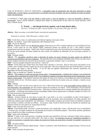 14

Longe de desvalorizar a teoria do conhecimento, a psicanálise exige do pensamento que não faça concessões às idéias
estabelecidas, à moral vigente, aos preconceitos e às opiniões de nossa sociedade, mas que os enfrente em nome da própria
razão e do pensamento.

A consciência é frágil, mas é ela que decide e aceita correr o risco da angústia e o risco de desvendar e decifrar o
inconsciente. Aceita e decide enfrentar a angústia para chegar ao conhecimento de que somos um caniço pensante, como
disse o filósofo Pascal.

                    5. Freud - .... um desejo terrível, egoísta, veio à tona dentro dela...
                    (Do livro: "O mundo de Sofia", Jostein Gaarder, Cia de Letras,1995, pág. 458-475)

Alberto - Hoje vou contar a você sobre Freud e sua teoria do inconsciente.

     Sentaram-se à janela. Sofia olhou para o relógio e disse:

Sofia - Já são duas e meia e eu ainda preciso providenciar algumas coisas para a festa.
Alberto - Eu também. Vamos falar rapidamente sobre Sigmund Freud.
Sofia - Ele foi um filósofo?
Alberto - Podemos chamá-lo de um filósofo da cultura. Freud nasceu em 1856 e estudou medicina na Universidade de Viena.
Passou a maior parte de sua vida naquela cidade, justamente durante um período em que a vida cultural vienense
experimentou uma fase de apogeu. Desde cedo, Freud se especializou num ramo da medicina que chamamos de neurologia.
De fins do século passado até quase meados do nosso século, ele trabalhou na elaboração de sua psicologia profunda ou
psicanálise.
Sofia - Explique melhor.
Alberto - Por psicanálise entende-se tanto a descrição da mente, da psique humana em geral, quanto um método de
tratamento para distúrbios nervosos e psíquicos. Não pretendo fazer uma explanação detalhada sobre Freud e sua obra, mas é
preciso conhecer um pouco de sua teoria do inconsciente, se quisermos entender o que é o ser humano.
Sofia - Você já conseguiu despertar meu interesse. Vamos lá!
Alberto - Freud achava que sempre havia uma tensão entre o homem e o seu meio. Para ser mais exato, uma tensão, ou um
conflito, entre o próprio homem e aquilo que seu meio exigia dele. Não seria exagerado dizer que Freud descobriu o universo
dos impulsos que regem a vida do homem. E isto faz dele um legítimo representante das correntes naturalistas, tão
importantes em fins do século passado.
Sofia - O que se entende por "impulso" do homem?
Alberto - Nem sempre é a razão que governa nossas ações. Consequentemente, o homem não é apenas o ser racional tão
defendido pelos racionalistas do século XVIII. Com freqüência, impulsos irracionais determinam nossos pensamentos, nossos
sonhos e nossas ações. Tais impulsos irracionais são capazes de trazer à luz instintos e necessidades que estão profundamente
enraizados dentro de nós. Tão básico quanto a necessidade que um bebê tem de mamar seria, por exemplo, o impulso sexual
do homem.
Sofia - Entendo.
Alberto - Talvez tudo isto não tivesse nada de novo em si. Mas Freud mostrou que essas necessidades básicas podiam vir à
tona disfarçadas e tão modificadas que não seríamos capazes de reconhecer sua origem. Assim disfarçadas, elas governariam
nossas ações, sem que tivéssemos consciência disso. Além disso, Freud mostrou que as crianças também têm uma espécie de
sexualidade. A afirmação da existência de uma sexualidade infantil causou repulsa entre os refinados cidadãos de Viena e fez
de Freud um homem extremamente impopular.
Sofia - Não me surpreende.
Alberto - Estamos falando de uma época na qual tudo o que tinha a ver com a sexualidade era tabu. Freud chegara à
conclusão da existência de uma sexualidade infantil por meio de sua prática como psicoterapeuta. Ele tinha, portanto, uma
sólida base empírica para fundamentar suas afirmações. Freud também constatou que muitas formas de distúrbios psíquicos
eram devidas a conflitos ocorridos na infância. Aos poucos, então, Freud foi desenvolvendo um método de tratamento que
podemos chamar de uma espécie de "arqueologia da alma".
Sofia - O que você quer dizer com isso?
Alberto - O psicanalista pode "cavoucar" a mente do paciente, com a ajuda dele, é claro, a fim de trazer à luz as experiências
e vivências que, em algum momento da vida passada, provocaram seu distúrbio psíquico. Para Freud, portanto, guardamos
bem no fundo de nós todas as lembranças do passado.
Sofia - Agora estou entendendo.
Alberto - E pode ser que neste processo o terapeuta encontre uma experiência ruim que o paciente sempre tentou esquecer,
mas que está bem viva e presente dentro dele e lhe rouba as forças. No momento em que tal "experiência traumática" é
trazida ao consciente e o paciente tem a chance de encará-la de frente, por assim dizer, ele pode "se entender" com ela e se
curar.
Sofia - Isto parece lógico.
Alberto - Mas estou avançando rápido demais. Vamos ver primeiro como Freud descreve a psique humana. Você já viu um
recém-nascido?
Sofia - Tenho um primo de quatro anos.
 