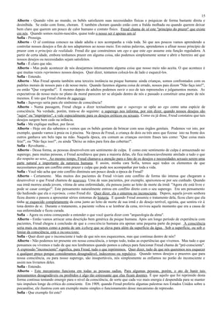 15
Alberto - Quando vêm ao mundo, os bebês satisfazem suas necessidades físicas e psíquicas de forma bastante direta e
desinibida. Se estão com fome, choram. E também choram quando estão com a fralda molhada ou quando querem deixar
bem claro que querem um pouco de calor humano e contato físico. Freud chama de id este "princípio do prazer" que existe
em nós. Quando somos recém-nascidos, quase todo o nosso ser é apenas um id.
Sofia - Prossiga.
Alberto - O id continua conosco na idade adulta e nos acompanha a vida toda. Só que aos poucos vamos aprendendo a
controlar nossos desejos a fim de nos adaptarmos ao nosso meio. Em outras palavras, aprendemos a afinar nosso princípio de
prazer com o princípio da realidade. Freud diz que construímos um ego e que este ego assume esta função reguladora. A
partir de certa idade, embora tenhamos prazer em alguma coisa, não podemos simplesmente sentar e abrir o berreiro até que
nossos desejos ou necessidades sejam satisfeitos.
Sofia - É claro que não.
Alberto - Mas pode acontecer de nós desejarmos intensamente alguma coisa que nosso meio não aceita. O que acontece é
que muitas vezes reprimimos nossos desejos. Quer dizer, tentamos colocá-los de lado e esquecê-los.
Sofia - Entendo.
Alberto - Mas Freud aponta também uma terceira instância na psique humana: ainda crianças, somos confrontados com os
padrões morais de nossos pais e de nosso meio. Quando fazemos alguma coisa de errado, nossos pais dizem "Não faça isto!",
ou então "Que vergonha!". E mesmo depois de adultos podemos ouvir o eco de tais repreensões e julgamentos morais. As
expectativas de nosso meio no plano da moral parecem ter se alojado dentro de nós e passado a constituir uma parte de nós
mesmos. É isto que Freud chama de superego.
Sofia - Superego seria para ele sinônimo de consciência?
Alberto - Numa passagem, Freud chega a dizer textualmente que o superego se opõe ao ego como uma espécie de
consciência. Na verdade, porém, trata-se do seguinte: o superego nos informa, por sim dizer, quando nossos desejos são
"sujos" ou "impróprios", e vale especialmente para os desejos eróticos ou sexuais. Como eu já disse, Freud constatou que tais
desejos surgem bem cedo na infância.
Sofia - Me explique melhor, por favor.
Alberto - Hoje em dia sabemos e vemos que os bebês gostam de brincar com seus órgãos genitais. Podemos ver isto, por
exemplo, quando vamos à praia ou à piscina. Na época de Freud, a criança de dois ou três anos que fizesse isto na frente dos
outros ganhava um belo tapa na mão. Naquela época, era comum as crianças ouvirem frases tais como: "Que coisa mais
feia!", ou "Não faça isso!", ou ainda "Deixe as mãos para fora das cobertas!".
Sofia - Revoltante...
Alberto - Dessa forma, as pessoas desenvolvem um sentimento de culpa. E como este sentimento de culpa é armazenado no
superego, para muitas pessoas, e Freud acreditava que para a maioria delas, ele fica indissociavelmente atrelado a tudo o que
diz respeito ao sexo. Ao mesmo tempo, Freud chamava a atenção para o fato de os desejos e necessidades sexuais serem uma
parte natural e importante da natureza humana. E assim, minha cara Sofia, temos aqui todos os elementos de que
necessitamos para um conflito entre prazer e culpa que pode nos acompanhar por toda a vida.
Sofia - Você não acha que este conflito diminuiu um pouco desde a época de Freud?
Alberto - Certamente. Mas muitos dos pacientes de Freud viviam este conflito de forma tão intensa que chegaram a
desenvolver o que Freud chamou de neuroses. Uma de suas pacientes, por exemplo, apaixonou-se por seu cunhado. Quando
sua irmã morreu ainda jovem, vítima de uma enfermidade, ela pensou junto ao leito de morte da irmã: "Agora ele está livre e
pode se casar comigo!". Este pensamento naturalmente entrou em conflito direto com o seu superego. Era um pensamento
tão hediondo que ela o reprimiu, como Freud diz. Quer dizer, ela o enterrou no inconsciente. Depois, aquela jovem senhora
ficou doente e passou a apresentar sérios sintomas de histeria. E quando Freud assumiu o tratamento dela, ficou claro que ela
tinha se esquecido completamente da cena junto ao leito de morte de sua irmã e do desejo terrível, egoísta, que sentira vir à
tona dentro de si. Durante o tratamento, a paciente voltou a se lembrar da cena, reviveu aquele momento que era a causa de
sua enfermidade e ficou curada.
Sofia - Agora eu estou começando a entender o que você queria dizer com "arqueologia da alma".
Alberto - Então vamos arriscar uma descrição bem genérica da psique humana. Após um longo período de experiência com
pacientes, Freud chegou à conclusão de que a consciência humana era apenas uma pequena parte da psique. A consciência
seria mais ou menos como a ponta de um iceberg que se eleva para além da superfície da água. Sob a superfície, ou sob o
limiar da consciência, está o inconsciente.
Sofia - Quer dizer que o inconsciente é tudo de que nós nos esquecemos, mas que continua dentro de nós?
Alberto - Não podemos ter presente em nossa consciência, o tempo todo, todas as experiências que vivemos. Mas tudo o que
pensamos ou vivemos e tudo de que nos lembramos quando pomos a cabeça para funcionar Freud chama de "pré-consciente".
A expressão "inconsciente" significa, para Freud, tudo o que reprimimos. Quer dizer, tudo de que nós queremos nos esquecer
a qualquer preço porque consideramos desagradável, indecoroso ou repulsivo. Quando temos desejos e prazeres que para
nossa consciência, ou para nosso superego, são insuportáveis, nós simplesmente as enfiamos no porão do inconsciente e
assim nos livramos deles.
Sofia - Entendo.
Alberto - Este mecanismo funciona em todas as pessoas sadias. Para algumas pessoas, porém, o ato de banir tais
pensamentos desagradáveis ou proibidos é algo tão estressante que elas ficam doentes. É que aquilo que foi reprimido desta
forma continua tentando emergir para o nível da consciência, de sorte que cada vez mais energia é despendida para se manter
tais impulsos longe da crítica do consciente. Em 1909, quando Freud proferiu algumas palestras nos Estados Unidos sobre a
psicanálise, ele ilustrou com um exemplo muito simples o funcionamento desse mecanismo de repressão.
Sofia - Que exemplo foi este?
 