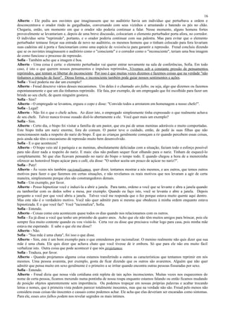 16
Alberto - Ele pediu aos ouvintes que imaginassem que no auditório havia um indivíduo que perturbava a ordem e
desconcentrava o orador rindo às gargalhadas, conversando com seus vizinhos e arrastando e batendo os pés no chão.
Chegaria, então, um momento em que o orador não poderia continuar a falar. Nesse momento, alguns homens fortes
provavelmente se levantariam e, depois de uma breve discussão, colocariam o elemento perturbador porta afora, no corredor.
O indivíduo seria "reprimido", portanto, e o orador poderia continuar com sua palestra. Mas para evitar que o elemento
perturbador tentasse forçar sua entrada de novo no auditório, os mesmos homens que o tinham colocado para fora levariam
suas cadeiras até à porta e funcionariam como uma espécie de resistência para garantir a repressão. Freud concluiu dizendo
que se os ouvintes imaginassem o auditório como o "consciente" e o corredor como o "inconsciente", teriam uma boa imagem
de como funciona o processo de repressão.
Sofia - Também acho que a imagem é boa.
Alberto - Uma coisa é certa: o elemento perturbador vai querer entrar novamente na sala de conferências, Sofia. Em todo
caso, é isto o que querem nossos pensamentos e impulsos reprimidos. Vivemos sob a constante pressão de pensamentos
reprimidos, que tentam se libertar do inconsciente. Por isso é que muitas vezes dizemos e fazemos coisas que na verdade "não
tínhamos a intenção de fazer". Dessa forma, o inconsciente também pode guiar nossos sentimentos e ações.
Sofia - Você poderia me dar um exemplo?
Alberto - Freud descreve vários desses mecanismos. Um deles é o chamado ato falho, ou seja, algo que dizemos ou fazemos
espontaneamente e que um dia tínhamos reprimido. Ele faia, por exemplo, de um empregado que foi escolhido para fazer um
brinde ao seu chefe, de quem ninguém gostava.
Sofia - Sim?
Alberto - O empregado se levantou, ergueu o copo e disse: "Convido todos a arrotarem em homenagem a nosso chefe!".
Sofia - Legal!
Alberto - Não foi o que o chefe achou. Ao dizer isto, o empregado simplesmente tinha expressado o que realmente achava
de seu chefe. Talvez nunca tivesse ousado dizê-lo abertamente a ele. Você quer mais um exemplo?
Sofia - Sim.
Alberto - Certo dia, o bispo foi visitar a família de um pastor, que era pai de umas meninas adoráveis e muito comportadas.
Este bispo tinha um nariz enorme, fora do comum. O pastor teve o cuidado, então, de pedir às suas filhas que não
mencionassem nada a respeito do nariz do bispo. É que as crianças geralmente começam a rir quando percebem essas coisas,
pois ainda não têm o mecanismo de repressão muito bem desenvolvido.
Sofia - E o que aconteceu?
Alberto - O bispo veio até à paróquia e as meninas, absolutamente deliciadas com a situação, faziam todo o esforço possível
para não dizer nada a respeito do nariz. E mais: elas não podiam sequer ficar olhando para o nariz. Tinham de esquecê-lo
completamente. Só que elas ficavam pensando no nariz do bispo o tempo todo. E quando chegou a hora de a menorzinha
oferecer ao honorável bispo açúcar para o café, ela disse: "O senhor aceita um pouco de açúcar no nariz?".
Sofia - Putz!
Alberto - Às vezes nós também racionalizamos, quer dizer, tentamos mostrar a nós mesmos, e aos outros, que temos outros
motivos para fazer o que fazemos em certas situações, e não revelamos os reais motivos que nos levaram a agir de certa
maneira, simplesmente porque eles são constrangedores demais.
Sofia - Um exemplo, por favor.
Alberto - Posso hipnotizar você e induzi-la a abrir a janela. Para tanto, ordeno a você que se levante e abra a janela quando
eu tamborilar com os dedos sobre a mesa, por exemplo. Quando eu faço isto, você se levanta e abre a janela. Depois
pergunto a você por que você abriu a janela. Talvez você me responda que o fez porque estava muito quente aqui dentro.
Mas este não é o verdadeiro motivo. Você não quer admitir para si mesma que obedeceu à minha ordem enquanto estava
hipnotizada. E o que você faz? Você "racionaliza", Sofia.
Sofia - Entendo.
Alberto - Coisas como esta acontecem quase todos os dias quando nos relacionamos com os outros.
Sofia - Eu já disse a você que tenho um priminho de quatro anos. Acho que ele não têm muitos amigos para brincar, pois ele
sempre fica muito contente quando eu vou visitá-lo. Certa vez eu disse que precisava voltar logo para casa, pois minha mãe
estava me esperando. E sabe o que ele me disse?
Alberto - Não.
Sofia - "Sua mãe é uma chata", foi isso o que disse.
Alberto - Sim, este é um bom exemplo para o que entendemos por racionalizar. O menino realmente não quis dizer que sua
mãe é uma chata. Ele quis dizer que achava chato que você tivesse de ir embora. Só que para ele não era muito fácil
verbalizar isto. Outra coisa que pode acontecer é que nós projetamos.
Sofia - Traduza, por favor.
Alberto - Quando projetamos alguma coisa estamos transferindo a outros as características que tentamos reprimir em nós
mesmos. Uma pessoa avarenta, por exemplo, gosta de ficar dizendo que os outros são avarentos. Alguém que não quer
admitir que pensa muito em sexo geralmente é o primeiro a se irritar quando encontra outras pessoas fissuradas por sexo.
Sofia - Entendo.
Alberto - Freud dizia que nossa vida cotidiana está repleta de tais ações inconscientes. Muitas vezes nos esquecemos do
nome de certa pessoa, ficamos mexendo numa pontinha de nossa roupa enquanto estamos falando ou então ficamos mudando
de posição objetos aparentemente sem importância. Ou podemos tropeçar em nossas próprias palavras e acabar trocando
letras e nomes, que à primeira vista podem parecer totalmente inocentes, mas que na verdade não são. Freud pelo menos não
considera essas coisas tão inocentes e casuais como podemos achar. Ele acha que elas deveriam ser encaradas como sintomas.
Para ele, esses atos falhos podem nos revelar segredos os mais íntimos.
 