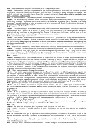 17
Sofia - Daqui para a frente, vou prestar bastante atenção em cada palavra que disser.
Alberto - Mesmo assim, você não poderá escapar de seus impulsos inconscientes. O segredo está em não se desgastar
demais ao se empurrar as coisas desagradáveis para o subconsciente. É como querer tapar o buraco de uma toupeira. Você
pode até conseguir, mas com certeza ela virá à superfície em algum outro ponto. O mais sadio é deixar só encostada a porta
entre o consciente e o subconsciente.
Sofia - Se trancarmos a porta à chave podemos provocar distúrbios psíquicos em nós mesmos?
Alberto - Sim. Um neurótico é justamente alguém que despende energia demais na tentativa de banir de seu consciente tudo
aquilo que o incomoda. Com freqüência trata-se de reprimir experiências bem específicas. São as chamadas "experiências
traumáticas", que eu já mencionei no início da nossa conversa, talvez um pouco cedo demais. Freud as chama de traumas. A
palavra "trauma" é grega e significa "ferida".
Sofia - Entendo.
Alberto - Em seus tratamentos, às vezes Freud tentava abrir cuidadosamente estas portas trançadas; outras vezes, procurava
abrir outra porta. Com a colaboração do paciente, ele tentava trazer à tona novamente as experiências reprimidas. Isto porque
o paciente não tem consciência de que as reprimiu. Não obstante, ele deseja que o médico, ou o analista, como se diz em
psicanálise, o ajude a encontrar um caminho que o leve a seus traumas escondidos.
Sofia - E como o médico procede neste caso?
Alberto - Freud chamava este procedimento de técnica da livre associação. Isto significa que ele deixava o paciente deitado,
bem relaxado, falando apenas sobre coisas que lhe viessem à cabeça, por mais irrelevantes, casuais, desagradáveis ou penosas
que elas lhe fossem. Para o analista, as associações do paciente no divã trazem indícios de seus traumas e das resistências que
impedem a conscientização. Pois são exatamente os traumas que ocupam os pacientes o tempo todo, só que não de forma
consciente.
Sofia - Quer dizer que quanto mais a gente se esforça para esquecer uma coisa, mais a gente pensa inconscientemente nela?
Alberto - Exatamente. Por isso é importante prestar atenção aos sinais do inconsciente. Para Freud, o "caminho real" que
leva para o inconsciente passa pelos sonhos. Por esta razão, uma de suas mais importantes obras é o livro A interpretação
dos sonhos, publicado em 1900. Nele, Freud mostra que nossos sonhos não são meros acasos. Por meio dos sonhos, nossos
pensamentos inconscientes tentam se comunicar com nosso consciente.
Sofia - Continue.
Alberto - Após longos anos de experiências acumuladas no trabalho corri seus pacientes, e também depois de ter analisado os
seus próprios sonhos, Freud afirmou que todos os sonhos são a realização de desejos. Ele dizia que podemos observar isto
claramente nas crianças: elas sonham com sorvetes e cerejas, por exemplo. Em adultos, porém, acontece com freqüência de
os desejos a serem satisfeitos no sonho aparecerem disfarçados. Isto acontece porque mesmo quando estamos dormindo uma
censura severa continua a determinar o que podemos nos permitir ou não. Quando estamos dormindo, esta censura, ou
mecanismo de repressão, é mais fraca do que quando acordados, mas ainda é forte o bastante para desfigurar no sonho os
desejos que não queremos confessar nem a nós mesmos.
Sofia - E é por isso que os sonhos têm de ser interpretados?
Alberto - Freud mostra que precisamos distinguir entre o sonho, tal como ele nos vem à lembrança na manhã seguinte, e o
seu verdadeiro significado. As próprias imagens oníricas, quer dizer, o filme ou o vídeo a que assistimos quando sonhamos,
ele as chamou de conteúdo manifesto do sonho. Mas o sonho também tem um significado mais profundo, que permanece
inacessível ao consciente. E este significado, Freud o chamou de pensamentos latentes do sonho. As imagens oníricas e seus
requisitos são geralmente tiradas do passado mais próximo, com freqüência dos acontecimentos que vivemos no dia anterior.
Os pensamentos ocultos, porém, vêm de um passado mais remoto; por exemplo, das primeiras fases de nossa infância.
Sofia - Quer dizer que precisamos analisar o sonho para entender do que ele trata realmente.
Alberto - Sim. E os enfermos precisam fazer isto junto com um terapeuta. Mas não é o médico quem interpreta os sonhos.
Ele só pode fazer isto com a ajuda do paciente. O médico entra nessa situação apenas corno urna parteira socrática que ajuda
na interpretação.
Sofia - Entendo.
Alberto - O ato de reformular, de converter os "pensamentos latentes do sonho" em "conteúdo manifesto do sonho" é
chamado por Freud de trabalhar o sonho. Podemos falar de um "mascaramento" ou de uma "codificação" da verdadeira ação
que se desenrola no do sonho. Na interpretação do sonho temos de passar por um processo inverso. Temos de desmascarar ou
decodificar o verdadeiro "motivo" do sonho, a fim de podermos descobrir o verdadeiro "tema" do sonho.
Sofia - Você poderia me dar um exemplo?
Alberto - Os livros de Freud estão cheios desses exemplos. Mas nós mesmos podemos inventar um exemplo bem simples e
bem freudiano. Quando um rapaz sonha que sua prima lhe deu dois balões de ar...
Sofia - Sim?
Alberto - Não espere que eu continue. Você mesma deve tentar interpretar este sonho agora.
Sofia - Hmrn.... Neste caso, o "conteúdo manifesto do sonho" é exatamente isto que você disse: a prima dele lhe dá dois
balões de ar.
Alberto - Continue.
Sofia - E você também disse que os requisitos de nossos sonhos geralmente são tirados das experiências vividas no dia
anterior. Portanto, ele deve ter ido a um parque de diversões no dia anterior, ou então viu no jornal a foto de dois balões de
ar.
Alberto - Sim, pode ser. Mas também pode ser que ele tenha apenas ouvido a palavra "balão" ou visto alguma coisa que o
tenha feito lembrar de um balão.
Sofia - Mas o que são os "pensamentos latentes do sonho"? Eles não são aquilo de que o sonho realmente trata?
 