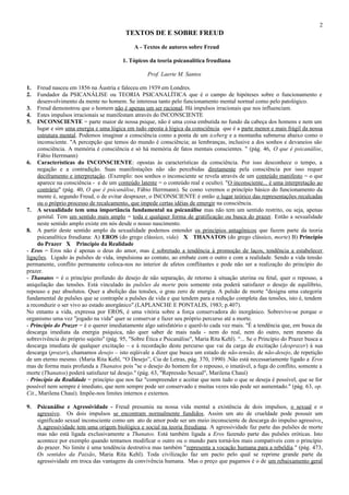 2
                                          TEXTOS DE E SOBRE FREUD
                                              A - Textos de autores sobre Freud

                                         1. Tópicos da teoria psicanalítica freudiana

                                                    Prof. Laerte M. Santos

1.   Freud nasceu em 1856 na Áustria e faleceu em 1939 em Londres.
2.   Fundador da PSICANÁLISE ou TEORIA PSICANALÍTICA que é o campo de hipóteses sobre o funcionamento e
     desenvolvimento da mente no homem. Se interessa tanto pelo funcionamento mental normal como pelo patológico.
3. Freud demonstrou que o homem não é apenas um ser racional. Há impulsos irracionais que nos influenciam.
4. Estes impulsos irracionais se manifestam através do INCONSCIENTE
5. INCONSCIENTE = parte maior de nossa psique, não é uma coisa embutida no fundo da cabeça dos homens e nem um
     lugar e sim uma energia e uma lógica em tudo oposta à lógica da consciência que é a parte menor e mais frágil da nossa
     estrutura mental. Podemos imaginar a consciência como a ponta de um iceberg e a montanha submersa abaixo como o
     inconsciente. "A percepção que temos do mundo é consciência; as lembranças, inclusive a dos sonhos e devaneios são
     consciência. A memória é consciência e só há memória de fatos mentais conscientes. " (pág. 46, O que é psicanálise,
     Fábio Herrmann)
6. Características do INCONSCIENTE: opostas às características da consciência. Por isso desconhece o tempo, a
     negação e a contradição. Suas manifestações não são percebidas diretamente pela consciência por isso requer
     deciframento e interpretação. (Exemplo: nos sonhos o inconsciente se revela através de um conteúdo manifesto = o que
     aparece na consciência - e de um conteúdo latente = o conteúdo real e oculto). "O inconsciente... é uma interpretação ao
     contrário" (pág. 40, O que é psicanálise, Fábio Herrmann). Se como veremos o princípio básico do funcionamento da
     mente é, segundo Freud, o de evitar desprazer, o INCONSCIENTE é então o lugar teórico das representações recalcadas
     ou o próprio processo de recalcamento, que impede certas idéias de emergir na consciência.
7. A sexualidade tem uma importância fundamental na psicanálise mas não tem um sentido restrito, ou seja, apenas
     genital. Tem um sentido mais amplo = toda e qualquer forma de gratificação ou busca do prazer. Então a sexualidade
     neste sentido amplo existe em nós desde o nosso nascimento.
8. A partir deste sentido amplo da sexualidade podemos entender os princípios antagônicos que fazem parte da teoria
     psicanalítica freudiana: A) EROS (do grego clássico, vida) X THANATOS (do grego clássico, morte) B) Princípio
     do Prazer X Princípio da Realidade
- Eros = Eros não é apenas o deus do amor, mas é sobretudo a tendência à promoção de laços, tendência a estabelecer
ligações. Ligado às pulsões de vida, impulsiona ao contato, ao embate com o outro e com a realidade. Sendo a vida tensão
permanente, conflito permanente coloca-nos no interior de afetos conflitantes e pode não ser a realização do princípio do
prazer.
- Thanatos = é o princípio profundo do desejo de não separação, de retorno à situação uterina ou fetal, quer o repouso, a
aniquilação das tensões. Está vinculado às pulsões da morte pois somente esta poderá satisfazer o desejo de equilíbrio,
repouso e paz absolutos. Quer a abolição das tensões, o grau zero de energia. A pulsão de morte "designa uma categoria
fundamental de pulsões que se contrapõe a pulsões de vida e que tendem para a redução completa das tensões, isto é, tendem
a reconduzir o ser vivo ao estado anorgânico".(LAPLANCHE E PONTALIS, 1983; p.407).
No entanto a vida, expressa por EROS, é uma vitória sobre a força conservadora do inorgânico. Sobrevive-se porque o
organismo uma vez "jogado na vida" quer se conservar e fazer seu próprio percurso até a morte.
- Princípio do Prazer = é o querer imediatamente algo satisfatório e querê-lo cada vez mais. "É a tendência que, em busca da
descarga imediata da energia psíquica, não quer saber de mais nada - nem do real, nem do outro, nem mesmo da
sobrevivência do próprio sujeito" (pág. 95, "Sobre Ética e Psicanálise", Maria Rita Kehl). “... Se o Princípio do Prazer busca a
descarga imediata de qualquer excitação – e à recordação deste percurso que vai da carga de excitação (desprazer) à sua
descarga (prazer), chamamos desejo – isto eqüivale a dizer que busca um estado de não-tensão, de não-desejo, de repetição
de um eterno mesmo. (Maria Rita Kehl, “O Desejo”, Cia de Letras, pág. 370, 1990) .Não está necessariamente ligado a Eros
mas de forma mais profunda a Thanatos pois "se o desejo do homem for o repouso, o imutável, a fuga do conflito, somente a
morte (Thanatos) poderá satisfazer tal desejo." (pág. 63, "Repressão Sexual", Marilena Chauí)
- Princípio da Realidade = princípio que nos faz "compreender e aceitar que nem tudo o que se deseja é possível, que se for
possível nem sempre é imediato, que nem sempre pode ser conservado e muitas vezes não pode ser aumentado." (pág. 63, op.
Cit., Marilena Chauí). Impõe-nos limites internos e externos.

9.   Psicanálise e Agressividade - Freud presumiu na nossa vida mental a existência de dois impulsos, o sexual e o
     agressivo. Os dois impulsos se encontram normalmente fundidos. Assim um ato de crueldade pode possuir um
     significado sexual inconsciente como um ato de amor pode ser um meio inconsciente de descarga do impulso agressivo.
     A agressividade tem uma origem biológica e social na teoria freudiana. A agressividade faz parte das pulsões de morte
     mas não está ligada exclusivamente a Thanatos. Está também ligada a Eros fazendo parte das pulsões eróticas. Isto
     acontece por exemplo quando tentamos modificar o outro ou o mundo para torná-los mais compatíveis com o princípio
     do prazer. No limite é uma tendência destrutiva mas também "representa a vocação humana para a rebeldia." (pág. 473,
     Os sentidos da Paixão, Maria Rita Kehl). Toda civilização faz um pacto pelo qual se reprime grande parte da
     agressividade em troca das vantagens da convivência humana. Mas o preço que pagamos é o de um rebaixamento geral
 