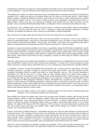 20
comportamento exploratório dos pequenos continua produzindo uma legião de pais e mães desnorteados diante de perguntas
e cenas inesperadas - e aí pouco importa que sejam experiências que eles mesmos já tiveram na infância.

"Sexualidade, para o adulto, tem caráter estritamente erótico e está ligada apenas à realização desses desejos. Essa idéia não é
compatível com a imagem que fazemos da inocência infantil, por isso muitos de nós preferem ignorar", explica Marcos
Ribeiro, sexólogo e consultor do Ministério da Saúde e autor de diversos livros sobre o assunto. Mesmo pais que se definem
como modernos e liberais "travam" ao ter encarar na prática assuntos como masturbação e brincadeiras que envolvem os
órgãos genitais. "Muitas vezes, eles é que precisam de orientação sexual, porque ficam sem saber como lidar com essas
questões", afirma o psicólogo Paulo Rennes Marçal Ribeiro, coordenador do Núcleo de Estudos da Sexualidade da Unesp.

Na maioria das vezes, a distância entre a moral do universo adulto e a ausência de pudor infantil resulta em ensinamentos
cheios de "tira a mão daí, aquilo não pode, isso é feio" - exatamente a atitude que psicólogos, professores e sexólogos
condenam. Os terapeutas são unânimes: tratar o assunto com naturalidade é condição fundamental.

Mas o que fazer, por exemplo, diante de duas crianças de três anos nuas, brincando com seus órgãos sexuais?

"Claro que é um momento muito difícil para os pais, mas vejo dois caminhos: sair de perto e, se for o caso, comentar o
assunto com naturalidade depois, e aproximar-se e interromper educadamente a cena, convidando a criança para fazer alguma
outra atividade", recomenda Marcos Ribeiro. "Pode-se dizer, por exemplo, 'Vamos parar com a brincadeira porque agora o
papai (ou a mamãe) precisa da sua ajuda para uma tarefa'. Mas sem tom de bronca", ensina o sexólogo.

Traumatizar a criança com reações extremadas é pior, dizem os especialistas, porque ela dificilmente vai abandonar o que lhe
dá prazer, só o fará escondido. "O problema não está na exploração sexual do próprio corpo ou nas brincadeiras entre crianças
da mesma idade. Prejudicial é a repressão do adulto a essas atitudes, quando ele grita, proíbe, bate ou põe de castigo. Fazendo
isso ele transmite a noção de que aquilo é errado, quando na verdade essas atitudes são tão naturais quanto aprender a andar,
falar, brincar", afirma Maria Cecília Pereira da Silva, psicanalista e membro da ONG Grupo de Trabalho e Pesquisa em
Orientação Sexual.

Além disso, jogos sexuais entre crianças da mesma idade não costumam oferecer risco à integridade física de seus envolvidos
(antes da puberdade, meninos nem têm ereção suficiente para penetração). "A ameaça de ato sexual está apenas na mente
adulta, já que para as crianças menores a brincadeira tem a ver com a sensação que o toque proporciona", diz Marcos Ribeiro.

A dificuldade é conciliar a reação ideal almejada pelos especialistas com os valores morais de cada família. "Eles ficam
assustados, perguntam o que pode vir depois, se a criança já faz aquilo naquela idade", conta Sueli Gonçalves Gomes,
orientadora da educação infantil do colégio Santa Maria, no Jardim Marajoara, zona sul. Não virá nada, respondem os
especialistas. Por volta dos sete anos, as crianças entram na etapa chamada latência (veja quadro acima), quando a
sexualidade perde parte da importância. Com a chegada da fase escolar propriamente dita, a criança começa a se interessar
por atividades que antes não estava preparada para desempenhar. A pais renitentes ou assustados, a psicóloga Maria Cecília
lembra a definição da OMS (Organização Mundial de Saúde): "Sexualidade não é sinônimo de coito e não se limita à
presença ou não do orgasmo. Ela influencia pensamentos, sentimentos, ações e a saúde física e mental. Se saúde é um direito
humano fundamental, a saúde sexual também deveria ser considerada um direito humano básico". Para quem acha que o
discurso é bonito, mas não resolve na hora do susto, a Revista elencou as situações mais comuns e ouviu especialistas sobre a
melhor reação diante de cada uma. Confira a seguir.

Masturbação - Na escola infantil, Antônio, 2, roça o pênis no colchão até dormir. Na classe ao lado, a professora percebe que
              Bernardo, 5, está se masturbando enquanto ela conta histórias.

Quem trabalha com crianças tem sempre muitos casos como esses para contar. Descobrir o próprio corpo faz parte da tarefa
de tentar entender o mundo, e o prazer em manipular os órgãos sexuais é uma das primeiras descobertas. Em situações que
confortam e dão prazer - como a hora da alimentação ou da troca de fraldas - é comum ver bebês de ambos os sexos com
ereção; as meninas têm inclusive lubrificação vaginal, explica a sexóloga e hoje prefeita Marta Suplicy no livro "Papai,
Mamãe e Eu" (editora FTD, 88 págs., R$ 35,80), lançado em 1999 e até hoje um dos mais indicados pelos especialistas da
área. Isso acontece porque olhos, pele, boca, paladar, olfato e órgãos genitais integram um complexo nervoso que tem
conexões com o centro sexual do cérebro.

O prazer "inconsciente" do bebê do berçário e a masturbação do garoto mais velho são etapas diferentes do mesmo processo
de desenvolvimento. "Pais e professores devem encarar com naturalidade, sem repreender ou transmitir noções de sujeira ou
coisa errada. Se acontecer em público, os adultos devem explicar que aquele é um ato íntimo, e portanto deve ser feito em
lugar reservado", afirma o psicólogo Paulo Rennes, da Unesp. Mas nem por isso os pais devem ficar menos atentos ao
comportamento. "Se for compulsiva ou obsessiva, a masturbação pode indicar alguma frustração ou situação emocional
difícil e é preciso procurar ajuda especializada", alerta a psicóloga Maria Cecília Pereira da Silva, do GTPOS.

Além disso, nem toda manipulação dos genitais é sinônimo de masturbação. "Pode se tratar de algum incômodo físico, como
alergias, assaduras e até picadas de inseto", diz Ângela Maria Espínola de Castro, pediatra endocrinologista da Unifesp.
 