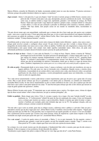 21

Marcos Ribeiro, consultor do Ministério da Saúde, recomenda cuidado maior no caso das meninas. "É preciso conversar e
informar, porque elas podem introduzir objetos na vagina e se machucar."

Jogos sexuais - Júnior, 5, diz para Léo, 4, que um chupar o "pipi" do outro é normal, porque os bebês fazem o mesmo com o
                   peito da mãe. O menor conta para o pai, que, desesperado, procura a professora da escola. Em situações
                   como essa, os adultos tendem a reagir mal, reprimindo, gritando e até batendo na criança, diz Paulo
                   Rennes. Nada mais equivocado. Logo depois de explorar o próprio corpo, a atenção infantil se volta para
                   o corpo alheio: é a fase em que começam a perceber as diferenças entre meninos e meninas, adultos e
                   crianças. Não faça alarde, nem projete coisas do seu mundo no mundinho deles, recomendam os
                   profissionais.

"Os pais devem tentar agir com naturalidade, explicando que a criança não deve fazer nada que não queira com o próprio
corpo - nem com o corpo do outro. É bom aproveitar para dizer que, se ela se sentir desconfortável com alguma brincadeira,
deve procurar um adulto de confiança e contar", afirma Maria Cecília. Mas é bom apurar toda a história para conferir se é
realmente verdade: "Criança fantasia bastante", ressalva.

O problema pode se tornar mais sério quando ocorre entre crianças de idades muito diferentes - quatro, cinco anos a mais -,
porque pode envolver coerção e configurar abuso sexual. Os pais devem dizer que não é errado a criança brincar com
amiguinhos da mesma idade, mas nunca com os mais velhos ou adultos. Também não vale estigmatizar a criança mais velha,
transformando-a num quase tarado: nem sempre mais idade significa maturidade maior. Além disso, ela pode estar
enfrentando problemas no próprio desenvolvimento sexual e precisar de ajuda profissional.

Brincar de beijo na boca - Cássio, 4, corre atrás de Daniela, 5, e a beija na boca. Depois, chama a menina de "Helena",
                  personagem da novela da Globo. Em pleno processo de aprendizagem, a criança repete tudo o que vê. "O
                  que esperar de crianças expostas freqüentemente a cenas de beijos e carícias na TV", pergunta Paulo
                  Rennes. "O estímulo à precocidade e a comportamentos sexuais vem desse cotidiano." Marcos Ribeiro
                  afirma que não há necessidade de reprimir a brincadeira, desde que se observe a regra da mesma faixa
                  etária. Também é importante ficar atento para ver se a criança não está sendo forçada a alguma coisa.

De volta ao peito - Desmamada desde os nove meses, Luíza, 3, passa a reclamar o seio da mãe com insistência, em casa ou
                lugares públicos. Ela cede uma vez, mas se incomoda com a freqüência. Quando recusa, a menina chora.
                Geralmente, é necessidade de um contato afetivo mais estreito com a mãe, uma forma de voltar a um período
                gratificante da vida, dizem os terapeutas, e ocorre principalmente quando nasce um irmãozinho, e a criança
                maior se sente em segundo plano.

"Se a mãe estiver amamentando o menor, pode deixar o maior experimentar, para que ele prove que o gosto não é lá essas
coisas. Mas os pais devem reforçar que ela já é grandinha e tem dentes para se alimentar, ao contrário do irmãozinho",
aconselha Maria Cecília. Se não estiver amamentando ou não se sentir confortável em dar o seio, deve explicar que não tem
mais leite e que o peito é uma parte íntima de seu corpo. "É uma boa hora para reforçar que não se deve deixar que mexam no
corpo da gente quando não queremos", lembra.

Marcos Ribeiro levanta outro ponto. "É importante que os pais atentem para o motivo. Em alguns casos, vítimas de algum
tipo de abuso sexual tentam 'voltar' a fases anteriores, em que se sentiam protegidas", diz.

Exibir os genitais - Basta chegar uma visita e Vítor, 4, vai para o quarto, tira a roupa e faz uma "entrada triunfal" na sala,
               totalmente nu. O "exibicionismo" infantil faz parte da fase de exploração dos corpos. Como um brinquedo
               novo, a criança quer mostrar aos outros o que já descobriu. Quanto à menina que adora levantar a roupa e
               mostrar o bumbum, por exemplo, pode estar imitando algo que viu na TV. Em qualquer situação, cabe aos
               adultos começar a ensinar a noção de intimidade.

"Ela não sabe o que é certo ou errado, quais são os códigos sociais, a diferença entre o público e o privado. Cabe aos pais e
educadores ensinar que ali não é lugar para isso", afirma Maria Cecília. É também a hora de falar sobre respeito. "Alguns pais
acham que tudo que seu filho faz é uma gracinha, mas se esquecem de que aquela gracinha vai crescer e viver em sociedade.
Pais e professores devem mostrar que vivemos com outras pessoas, temos de respeitá-las e parte desse respeito é não ficar
mostrando seu órgão sexual para quem não quer ver", recomenda Marcos Ribeiro.

Ver o ato sexual - A porta do quarto estava só encostada, e Maria, 3, viu os pais transando. No dia seguinte, contou à
              professora que, quando o casal está no quarto, seu pai fica tentando matar a mamãe. Tiago, 5, assiste a um
              filme pornô na TV a cabo e depois quer fazer sexo oral com a prima da mesma idade.

Se a criança viu o ato sexual, mesmo que ela não pergunte, é fundamental falar sobre o assunto, para que ela não comece a
fantasiar. E não se esqueça: se isso aconteceu, foi por descuido dos adultos.
"Geralmente os pais reagem mal, põem a culpa no filho por ter visto 'algo que não devia'", conta Paulo Rennes.
 
