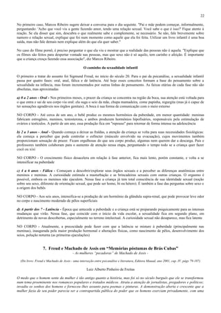 22

No primeiro caso, Marcos Ribeiro sugere deixar a conversa para o dia seguinte. "Pai e mãe podem começar, informalmente,
perguntando: 'Acho que você viu a gente fazendo amor, tendo uma relação sexual. Você sabe o que é isso?' Fique atento à
reação. Se ela disser que sim, descubra o que realmente sabe e complemente, se necessário. Se não, fale brevemente sobre
namoro e relação sexual, explique que foi num momento como aquele que ela foi feita. Utilizar um livro infantil é uma boa
saída, mas não fale demais nem explique além do que ela quer saber."

No caso do filme pornô, é preciso perguntar o que ela viu e mostrar que a realidade das pessoas não é aquela. "Explique que
os filmes são feitos para despertar vontade nas pessoas, mas que sexo não é só aquilo, tem carinho e afeição. É importante
que a criança cresça fazendo essa associação", diz Marcos Ribeiro.

                                               O caminho da sexualidade infantil

O primeiro a tratar do assunto foi Sigmund Freud, no início do século 20. Para o pai da psicanálise, a sexualidade infantil
passa por quatro fases: oral, anal, fálica e de latência. Até hoje esses conceitos formam a base do pensamento sobre a
sexualidade na infância, mas foram incrementados por outras linhas de pensamento. As faixas etárias de cada fase não são
absolutas, mas aproximadas

a) 0 a 2 anos - Oral - Nos primeiros meses, o prazer da criança se concentra na região da boca, sua atenção está voltada para
o que entra e sai de seu corpo via oral: ela suga o seio da mãe, chupa mamadeira, come papinha, regurgita (mas já é capaz de
ter sensações agradáveis nos órgãos genitais). A boca é sua forma de comunicação com o meio externo

NO CORPO - Até cerca de um ano, o bebê produz os mesmos hormônios da puberdade, em menor quantidade: meninas
fabricam estrogênio, meninos, testosterona, e ambos produzem hormônios hipofisários, responsáveis pela estimulação de
ovários e testículos. A partir de um ano, essa produção fica em "repouso" para retornar de forma intensa na adolescência

b) 2 a 3 anos - Anal - Quando começa a deixar as fraldas, a atenção da criança se volta para suas necessidades fisiológicas:
ela começa a perceber que pode controlar o esfíncter (músculo envolvido na evacuação), cujos movimentos também
proporcionam sensação de prazer. Ficam orgulhosas do que seu corpo produz, algumas nem querem dar a descarga. Pais e
professores também colaboram para o aumento de atenção nessa etapa, perguntando o tempo todo se a criança quer fazer
cocô ou xixi

NO CORPO - O crescimento físico desacelera em relação à fase anterior, fica mais lento, porém constante, e volta a se
intensificar na puberdade

c) 4 a 6 anos - Fálica - Começam a descobrir/explorar seus órgãos sexuais e a perceber as diferenças anatômicas entre
meninos e meninas. A curiosidade estimula a masturbação e as brincadeiras sexuais com outras crianças. O orgasmo é
possível, embora os meninos não ejaculem. Nessa fase a criança já tem total consciência de sua identidade sexual (noção
sobre seu sexo, diferente de orientação sexual, que pode ser homo, bi ou hétero). É também a fase das perguntas sobre sexo e
a origem dos bebês

NO CORPO - Aos seis anos, intensifica-se a produção de um hormônio da glândula supra-renal, que pode provocar leve odor
no corpo e nascimento moderado de pêlos superficiais

d) A partir dos 7 - Latência - Época que antecede a puberdade e a criança está se preparando psiquicamente para as intensas
mudanças que virão. Nessa fase, que coincide com o início da vida escolar, a sexualidade fica em segundo plano, em
detrimento de novas descobertas, especialmente no terreno intelectual. A curiosidade sexual não desaparece, mas fica latente

NO CORPO - Atualmente, a precocidade pode fazer com que a latência se misture à puberdade (principalmente nas
meninas), inaugurada pela maior produção hormonal e alterações físicas, como nascimento de pêlos, desenvolvimento dos
seios, polução noturna (as primeiras ejaculações)


                  7. Freud e Machado de Assis em “Memórias póstumas de Brás Cubas”
                                        - As mulheres “pecadoras” de Machado de Assis -

  (Do livro: Freud e Machado de Assis - uma interseção entre psicanálise e literatura, Editora Mauad, ano 2001, cap. IV, págs 79-107)

                                                  Luiz Alberto Pinheiro de Freitas

O medo que o homem sente da mulher é tão antigo quanto a história, mas foi só no século burguês que ele se transformou
num tema proeminente nos romances populares e tratados médicos. Atraiu a atenção de jornalistas, pregadores e políticos;
invadiu os sonhos dos homens e forneceu-lhes assunto para poemas e pinturas. A demonstração aberta e crescente que a
mulher fazia de seu poder parecia ser a contrapartida pública do poder que os homens exerciam privadamente, com uma
 