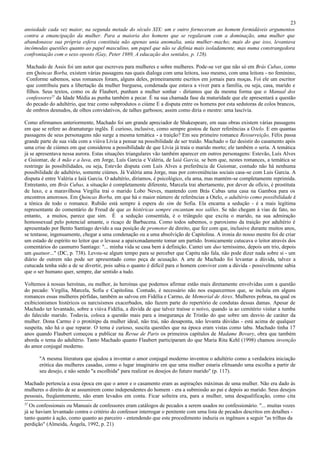 23
ansiedade cada vez maior, na segunda metade do século XIX: um e outro forneceram ao homem formidáveis argumentos
contra a emancipação da mulher. Para a maioria dos homens que se regalavam com a dominação, uma mulher que
abandonasse sua própria esfera constituía não apenas unia anomalia, unia mulher-macho; mais do que isso, levantava
incômodas questões quanto ao papel masculino, um papel que não se definia mais isoladamente, mas numa constrangedora
confrontação com o sexo oposto (Gay, Peter 1989, A educação dos sentidos, p. 128).

 Machado de Assis foi um autor que escreveu para mulheres e sobre mulheres. Pode-se ver que não só em Brás Cubas, como
 em Quincas Borba, existem várias passagens nas quais dialoga com uma leitora, isso mesmo, com uma leitora - no feminino,
 Conforme sabemos, seus romances foram, alguns deles, primeiramente escritos em jornais para moças. Foi ele um escritor
 que contribuiu para a libertação da mulher burguesa, condenada que estava a viver para a família, ou seja, casa, marido e
 filhos. Seus textos, como os de Flaubert, punham a mulher sonhar - diríamos que da mesma forma que o Manual dos
 confessores25 da Idade Média as punha também a pecar. É na sua chamada fase da maturidade que ele apresentará a questão
 do pecado do adultério, que traz como subprodutos o ciúme E a disputa entre os homens por esta sedutoras de colos brancos,
 de ombros desnudos, de olhos convidativos, de talhes garbosos; assim como diria o mestre: uma lascívia.

Como afirmamos anteriormente, Machado foi um grande apreciador de Shakespeare, em suas obras existem várias passagens
em que se refere ao dramaturgo inglês. É curioso, inclusive, como sempre gostou de fazer referências a O telo. E em quantas
passagens de seus personagens não surge a mesma temática - a traição? Em seu primeiro romance Ressurreição, Félix passa
grande parte de sua vida com a viúva Lívia a pensar na possibilidade de ser traído. Machado o faz desistir do casamento após
uma crise de ciúmes em que considerou a possibilidade de que Lívia já traía o marido morto; ele também o seria. A temática
já se apresentava nessa aurora. Estas situações triangulares vão também aparecer em outros personagens: Estevão, Luís Alves
e Guiomar, de A mão e a luva, em Jorge, Luís Garcia e Valéria, de Iaiá Garcia, se bem que, nestes romances, a temática se
restringe às possibilidades, ou seja, Estevão disputa com Luís Alves a preferência de Guiomar, contudo não há nenhuma
possibilidade de adultério, somente ciúmes. Já Valéria ama Jorge, mas por conveniências sociais casa-se com Luis Garcia. A
disputa é entre Valéria e Iaiá Garcia. O adultério, diríamos, é psicológico, ela ama, mas mantém-se completamente reprimida.
Entretanto, em Brás Cubas, a situação é completamente diferente, Marcela trai abertamente, por dever de ofício, é prostituta
de luxo, e a maravilhosa Virgília trai o marido Lobo Neves, mantendo com Brás Cubas uma casa na Gamboa para os
encontros amorosos. Em Quincas Borba, em que há o maior número de referências a Otelo, o adultério como possibilidade é
a tônica de todo o romance. Rubião está sempre à espera do sim de Sofia. Ela encarna a sedução - é a mais legítima
representante do comentário de Freud de que as histéricas sempre encantam nos salões. Se não chegam à vias de fato, no
entanto, a muitos, parece que sim. É a sedução consentida, é o triângulo que excita o marido, na sua admiração
homossexual pelo potencial amante, o ricaço de Barbacena. Como todos sabemos, o paroxismo da traição por adultério é
apresentado por Bento Santiago devido a sua posição de promotor de direito, que fez com que, inclusive durante muitos anos,
se tentasse, ingenuamente, chegar a uma condenação ou a uma absolvição de Capitolina. A ironia do nosso mestre foi de criar
um estado de espírito no leitor que o levasse a apaixonadamente tomar um partido. Ironicamente cutucava o leitor através dos
comentários do casmurro Santiago: "... minha vida se casa bem à definição. Cantei um duo terníssimo, depois um trio, depois
um quatuor..." (DC, p. 738). Levou-se algum tempo para se perceber que Capitu não fala, não pode dizer nada sobre si - um
diário de outrem não pode ser apresentado como peça de acusação. A arte de Machado foi levantar a dúvida, talvez a
cutucada tenha sido a de se divertir, pois sabia o quanto é difícil para o homem conviver com a dúvida - possivelmente sabia
que o ser humano quer, sempre, dar sentido a tudo.

Voltemos à nossas heroínas, ou melhor, às heroínas que podemos afirmar estão mais diretamente envolvidas com a questão
do pecado: Virgília, Marcela, Sofia e Capitolina. Contudo, é necessário não nos esquecermos que, se incluiu em alguns
romances essas mulheres pérfidas, também as salvou em Fidélia e Carmo, de Memorial de Aires. Mulheres pobras, na qual os
exibicionismos histéricos os narcisismos exacerbados, não fazem parte do repertório de condutas dessas damas. Apesar de
Machado ter levantado, sobre a viúva Fidélia, a dúvida de que talvez traísse o noivo, quando ia ao cemitério visitar a tumba
do falecido marido. Todavia, coloca a questão mais para a insegurança de Tristão do que sobre um desvio de caráter da
mulher. Dona Carmo é o protótipo da mulher ideal, não trai, não desaponta, não levanta dúvidas - está acima de qualquer
suspeita, não há o que reparar. O tema é curioso, suscita questões que na época eram vistas como tabu. Machado tinha 17
anos quando Flaubert começou a publicar na Revue de Paris os primeiros capítulos de Madame Bovary, obra que também
aborda o tema do adultério. Tanto Machado quanto Flaubert participaram do que Maria Rita Kehl (1998) chamou invenção
do amor conjugal moderno.

      "A mesma literatura que ajudou a inventar o amor conjugal moderno inventou o adultério como a verdadeira iniciação
      erótica das mulheres casadas, como o lugar imaginário em que uma mulher estaria efetuando uma escolha a partir de
      seu desejo, e não sendo "a escolhida" para realizar os desejos do futuro marido" (p. 117).

Machado pertencia a essa época em que o amor e o casamento eram as aspirações máximas de uma mulher. Não era dado às
mulheres o direito de se assumirem como independentes do homem - era a submissão ao pai e depois ao marido. Seus desejos
pessoais, freqüentemente, não eram levados em conta. Ficar solteira era, para a mulher, uma desqualificação, como cita
25
  Os confessionais ou Manuais de confessores eram catálogos de pecados a serem usados no confessionário. "... muitas vozes
já se haviam levantado contra o critério do confessor interrogar o penitente com uma lista de pecados descritos em detalhes -
tanto quanto à ação, como quanto ao parceiro - entendendo que este procedimento induzia os ingênuos a seguir "as trilhas da
perdição" (Almeida, Ângela, 1992, p. 21)
 