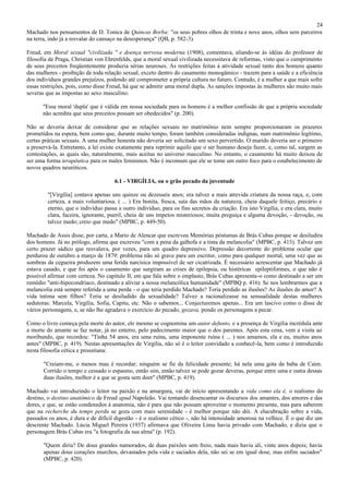 24
Machado nos pensamentos de D. Tonica de Quincas Borba: "os seus pobres olhos de trinta e nove anos, olhos sem parceiros
na terra, indo já a resvalar do cansaço na desesperança" (QB, p. 582-3).

Freud, em Moral sexual "civilizada " e doença nervosa moderna (1908), comentava, aliando-se às idéias do professor de
filosofia de Praga, Christian von Ehrenfelds, que a moral sexual civilizada necessitava de reformas, visto que o cumprimento
de seus preceitos freqüentemente produzia sérias neuroses. As restrições feitas à atividade sexual tanto dos homens quanto
das mulheres - proibição de toda relação sexual, exceto dentro do casamento monogâmico - trazem para a saúde e a eficiência
dos indivíduos grandes prejuízos, podendo até comprometer a própria cultura no futuro. Contudo, é a mulher a que mais sofre
essas restrições, pois, como disse Freud, há que se admitir uma moral dupla. As sanções impostas às mulheres são muito mais
severas que as impostas ao sexo masculino.

      "Essa moral 'dupla' que é válida em nossa sociedade para os homens é a melhor confissão de que a própria sociedade
      não acredita que seus preceitos possam ser obedecidos" (p. 200).

Não se deveria deixar de considerar que as relações sexuais no matrimônio nem sempre proporcionaram os prazeres
prometidos na espera, bem como que, durante muito tempo, foram também consideradas indignas, num matrimônio legítimo,
certas práticas sexuais. A uma mulher honesta não deveria ser solicitado um sexo pervertido. O marido deveria ser o primeiro
a preservá-la. Entretanto, a lei existe exatamente para reprimir aquilo que o ser humano deseja fazer, e, como tal, surgem as
contestações, as quais são, naturalmente, mais aceitas no universo masculino. No entanto, o casamento há muito deixou de
ser uma forma terapêutica para os males femininos. Não é incomum que ele se tome um outro foco para o estabelecimento de
novos quadros neuróticos.

                                     6.1 - VIRGÍLIA, ou o grão pecado da juventude

        "[Virgília] contava apenas uns quinze ou dezesseis anos; era talvez a mais atrevida criatura da nossa raça, e, com
        certeza, a mais voluntariosa. ( ... ) Era bonita, fresca, saía das mãos da natureza, cheia daquele feitiço, precário e
        eterno, que o indivíduo passa a outro indivíduo, para os fins secretos da criação. Era isto Virgília, e era clara, muito
        clara, faceira, ignorante, pueril, cheia de uns ímpetos misteriosos; muita preguiça e alguma devoção, - devoção, ou
        talvez medo; creio que medo" (MPBC, p. 449-50).

Machado de Assis disse, por carta, a Mario de Alencar que escreveu Memórias póstumas de Brás Cubas porque se desiludira
dos homens. Já no prólogo, afirma que escreveu "com a pena da galhofa e a tinta da melancolia" (MPBC, p. 413). Talvez um
certo prazer sádico que resvalava, por vezes, para um quadro depressivo. Depressão decorrente do problema ocular que
perdurou de outubro a março de 1879: problema não só grave para um escritor, como para qualquer mortal, uma vez que as
sombras da cegueira produzem uma ferida narcísica impossível de ser cicatrizada. É necessário acrescentar que Machado já
estava casado, e que foi após o casamento que surgiram as crises de epilepsia, ou histéricas epileptiformes, o que não é
possível afirmar com certeza. No capítulo II, em que fala sobre o emplasto, Brás Cubas apresenta-o como destinado a ser um
remédio "anti-hipocondríaco, destinado a aliviar a nossa melancólica humanidade" (MPBQ p. 416). Se nos lembrarmos que a
melancolia está sempre referida a uma perda - o que teria perdido Machado? Teria perdido as ilusões? As ilusões do amor? A
vida íntima sem filhos? Teria se desiludido da sexualidade? Talvez a racionalizasse na sensualidade destas mulheres
sedutoras: Marcela, Virgília, Sofia, Capitu, etc. Não o sabemos... Conjecturemos apenas... Era um lascivo como o disse de
vários personagens, e, se não lhe agradava o exercício do pecado, gozava, pondo os personagens a pecar.

Como o livro começa pela morte do autor, ele mesmo se cognomina um autor defunto, e a presença de Virgília incrédula ante
a morte do amante se faz notar, já no enterro, pelo padecimento maior que o dos parentes. Após esta cena, vem a visita ao
moribundo, que recordou: "Tinha 54 anos, era uma ruína, uma imponente ruína ( ... ) nos amamos, ela e eu, muitos anos
antes" (MPBC, p. 419). Nestas apresentações de Virgília, não só é o leitor convidado a conhecê-la, bem como é introduzido
nesta filosofia cética e proustiana:

       "Creiam-me, o menos mau é recordar; ninguém se fie da felicidade presente; há nela uma gota da baba de Caim.
       Corrido o tempo e cessado o espasmo, então sim, então talvez se pode gozar deveras, porque entre uma e outra dessas
       duas ilusões, melhor é a que se gosta sem doer" (MPBC, p. 419).

Machado vai introduzindo o leitor na paixão e na amargura, vai de início apresentando a vida como ela é, o realismo do
destino, o destino anatômico de Freud apud Napoleão. Vai tentando desencantar os discursos dos amantes, dos amores e das
dores, e que, se estão condenados à anatomia, não é para que não possam aproveitar o momento presente, mas para saberem
que na recherche du temps perdu se goza com mais serenidade - é melhor porque não dói. A elucubração sobre a vida,
passados os anos, é dura e de difícil digestão - é o realismo cético -, não há intensidade amorosa na velhice. É o que diz um
descrente Machado. Lúcia Miguel Pereira (1937) afirmava que Oliveira Lima havia privado com Machado, e dizia que o
personagem Brás Cubas era "a fotografia da sua alma" (p. 192).

       "Quem diria? De dous grandes namorados, de duas paixões sem freio, nada mais havia ali, vinte anos depois; havia
       apenas dous corações murchos, devastados pela vida e saciados dela, não sei se em igual dose, mas enfim saciados"
       (MPBC, p. 420).
 