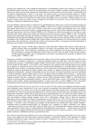 26
descurava das vantagens que a vida conjugal lhe proporcionava: respeitabilidade, posição social, dinheiro, etc. Não foi à toa
que Machado muitas vezes disse, através de seus personagens: nem sempre verdade e vantagem caminham juntas. Além de
mantê-la, aos olhos da moral social, denegrida, ele ainda a colocou como uma mulher com certa aversão 27 à maternidade, pois
esta poderia comprometer-lhe o corpo e a vida social, "Era medo do parto e vexame da gravidez. Quanto ao vexame,
complicava-se ainda da forçada privação de certos hábitos da vida elegante" (MPBC, p. 507). A situação é levada a extremos
por Machado, ao compor no seu entrecho um quadro de uma vida paralela em que o casal Brás e Virgília chegam a ter casa
montada, inclusive com uma criada. Se hoje a situação de uma mulher bem casada ter casa com outro homem já seria
calamitosa e inaceitável, imaginemos para a época.

O tema do adultério é logo insinuado no capítulo VI, no qual Machado deixa entrever que o encontro tem algo de estranho, de
proibido - "podíamos falar um ao outro, sem perigo" (MPBC, p. 420). Como o romance começa pela morte do autor defunto,
este capítulo inicial refere-se à visita que faz Virgília a Brás Cubas em seus últimos dias. Machado, nesta cena, também
enfatiza a questão das conveniências sociais, a qual permeará toda a sua obra -"Estou velha! Ninguém mais repara em mim.
Mas, para cortar dúvidas, virei com o Nhonhô" (MPBC, p. 421). Nhonhô era o filho da nossa dama com Lobo Neves, o qual,
como disse Brás Cubas, durante muito tempo "fora cúmplice inconsciente de nossos amores" (MPBC, p. 420). Um filho em
qualquer cena empresta-lhe uma lisura de intenções, na medida em que o apelo à função materna sempre traz a suposição da
maternidade como paradigma da fidelidade. O pai pode ser sempre traído, mas nunca em presença do filho. Contudo a ironia
machadiana avilta o próprio sentido da mulher-mãe, fazendo imperar a mulher-desejante, a da vida imaculada por ser senhora
do seu corpo e das suas fantasias, e que pode trair, inclusive, em presença do filho - e até enganá-lo de forma dissimulada. A
hipocrisia, até a das mães, era apresentada de forma impiedosa:

       "Virgília estava serena e risonha, tinha o aspecto das vidas imaculadas. Nenhum olhar suspeito, nenhum gesto que
       pudesse denunciar nada; uma igualdade de palavra e de espírito, uma dominação sobre si mesma, que pareciam e
       talvez fossem raras. Como tocássemos, casualmente, nuns amores ilegítimos, meio secretos, meio divulgados, vi-a
       falar com desdém, e um pouco de indignação da mulher de que se tratava, aliás sua amiga. O filho sentia-se satisfeito,
       ouvindo aquela palavra digna e forte, e eu perguntava a mim mesmo o que diriam de nós os gaviões, se Buffon tivesse
       nascido gavião..." (MPBC, p. 420).

Sabemos que na biblioteca de Machado não foi encontrado nenhum texto de Freud. Contudo, principalmente em Brás Cubas,
a solução para o casamento de interesses é a mesma que apresentou Freud, em 1908, para a cura das doenças nervosas
decorrentes do casamento - a infidelidade conjugal. Virgília, a heroína infiel, é descrita aos dezesseis anos como talvez a mais
atrevida criatura da nossa espécie, e, com certeza, a mais voluntariosa, pois, apesar de toda a educação repressiva que impedia
que as mulheres se ocupassem de temas sexuais, ela não seguia essas recomendações, ou as cumpria dentro do possível. A
curiosidade sexual, na época, era algo pouco feminino e um claro indício de um comportamento pecaminoso; tinha que ser
afastada do campo do pensamento da mulher. Quando muito, poderia vir atrelada à noção de um sexo de características
simplesmente reprodutoras - aspiração à maternidade, não ao sexo prazeroso. Este tipo de ignorância a que eram condenadas
as mulheres estendia-se, além do campo sexual. "Assim a educação as afasta de qualquer forma de pensar, e o conhecimento
perde para elas o valor" (Freud, 1908, p. 203). Não é à toa que Machado, apesar de preparar o terreno para as ações futuras de
Virgília, ao dizê-la "atrevida e voluntariosa", também nos diz: "faceira, ignorante, pueril" (MPBC, p. 450). Dentro deste
contexto de desvalorização do personagem feminino, a mãe de Brás Cubas seguia a norma: "uma senhora fraca, de pouco
cérebro e muito coração", aliados ao principal ingrediente: "o marido era na terra o seu Deus" (MPBC, p. 428). Uma tal mãe
não dignificaria muito a figura feminina, daí Brás nunca ter podido escolher uma mulher para, efetivamente, se casar.

Conforme afirmou Freud em Um tipo especial de escolha de objeto (19 10), existem certas condições necessárias ao amor,
cuja combinação é pouco compreensível, e, por vezes, só podem ser entendidas à luz da psicanálise. Uma das precondições
de que falava Freud era a de que um certo tipo de escolha amorosa feita pelos homens estava intimamente vinculado à
possibilidade de "existir uma terceira pessoa prejudicada" (p. 150) Este tipo de escolha implica que uma mulher solteira, sem
compromisso, não produz o mesmo tipo de desejo que uma que esteja apalavrada, noiva ou casada. Seu interesse prende -se à
existência de um terceiro, que "possa reivindicar direitos de posse" (p. 150). Em alguns casos mais evidentes, uma mulher
pode não despertar nenhuma intenção enquanto estiver livre e desimpedida, contudo "toma-se objeto de sentimentos
apaixonados, tão logo estabeleça um desses relacionamentos com outro homem" (p. 150). É um tipo de sintoma que traz o
gozo da vitória narcísica sobre o pai, a ilusória vitória que faz o amante sentir-se, de forma inconsciente, não mais um terceiro
excluído - o excluído é outro. Obviamente que qualquer escolha amorosa está marcada pelo objeto original desejado e
interditado, todavia a satisfação não pode jamais ser alcançada, daí a seqüência de objetos substitutivos que determi
  nadas pessoas colocam em suas vidas. Estão sempre na ilusão de que vão, em determinado momento, encontrar o parceiro
ideal, esquecendo-se de que, ideal, só o objeto impossível. Esse deslizamento metonímico do         desejo é nesses casos levado
ao extremo, já que a própria condição de manter uma série infindável de parceiros implica em não se ser fiel a nenhum; no
entanto, mantém-se a fidelidade ao primeiro, que está fora da série.

Brás Cubas foi caracterizado por Machado corno uma criança agressiva, era chamado de menino diabo. Era como contava:
"um do, mais malignos do meu tempo, arguto, indiscreto, traquinas e voluntarioso" (MPBC, p.427). Maltratava o moleque
Prudêncio, fazendo-o de cavalo, montava no dorso do escravo e fustigava-o com uma vara. Dava-lhe voltas; e a tudo o
27
  Certa aversão - No início do romance Virgília tem um filho com Lobo Neves e somente ao final do texto Machado vai
esclarecer as restrições frente à maternidade.
 