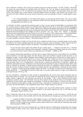 28
todo o sofrimento e desprazer, bem como de ter sensações de prazer de modo mais amplo - ser feliz. Contudo, a observação
nos mostra que esses momentos de satisfação plena são fortuitos, são, "por sua natureza, possível apenas como uma
manifestação episódica" (p. 95). Os sofrimentos nos ameaçam a partir de três direções: do nosso próprio corpo, do mundo
externo e das relações com os outros homens. Conforme lembrava Freud, este último, o das relações com os outros, era o
mais penoso de todos. Sabemos que um dos maiores sofrimentos a que está condenado o homem é a perda daquele a quem
ama.

         "... ele se tomou dependente, de uma forma muito perigosa, de uma parte do mundo externo, isto é, de seu objeto
         amoroso escolhido, expondo-se a um sofrimento extremo, caso fosse rejeitado por esse objeto ou o perdesse através
         da infidelidade ou da morte" (p. 122).

A civilização vai insistir, na questão das restrições quanto ao amor e ao gozo sexual, na legitimidade e na monogamia. Para
ela, os amores sexuais só podem encontrar sua realização numa relação de vínculo único, em que fica ressaltada a propagação
da espécie em detrimento do puro prazer. Contudo, sabemos que a imposição de qualquer regra implica em sua desobediência
latente. Um casal apaixonado não necessita de um filho para torná-lo feliz, já dizia Freud em 1930. Entretanto, ao lado dessa
disposição amorosa presidida por Eros, trabalha, em silêncio, envolvida com esse mesmo Eros, Tanatus. A disposição
agressiva já estava assinalada há muito por Freud que, em O instinto gregário (1921), afirmava que, na base da fraternidade,
estava o ódio, a rivalidade narcísica, base dos quadros paranóides, como também, em O mal-estar na        civilização
(1929-30), dizia que o outro era alguém com uma grande dose de agressividade, que poderia atacá-lo, escravizá-lo, abusar do
seu corpo, humilhá-lo, torturá-lo e matá-lo - "Homo homini lupus!" (p. 133).

Brás Cubas é rejeitado por Virgília em favor de Lobo Neves, contudo sua ferida narcísica é suturada quando se torna amante
da mulher do rival. O que a princípio aparecera como despeito e mal-estar, tornou-se satisfação e vitória. O preceito da luta e
da competição inerentes à espécie humana se faz presente - "a hostilidade primária dos seres humanos" (p. 134).

       "O caso dos meus amores andava mais público do que eu podia supor ( ... ) Virgília era um belo erro, e é tão fácil
       confessar um belo erro! Costumava ficar carrancudo, a princípio, quando ouvia alguma alusão aos nossos amores;
       mas, palavra de honra! Sentia cá dentro uma impressão suave e lisonjeira..." (MPBC, p. 496).

Se a civilização impõe grande quantidade de sacrifícios não só à agressividade das pessoas, como também à sua sexualidade,
como já dissemos, a lei existe para regular estes dois desejos. Temos que considerar a questão do juízo do outro, ou, em
linguagem corrente, a opinião pública. Qualquer cultura estabelece normas pelas quais o homem deve se balizar para ter a
aceitação dos demais e como um dos aspectos de seu acesso à felicidade. Ter o respeito dos outros é uma meta desejável e à
qual todos aspiram. Claro está que tem que se trocar um pouco de felicidade por segurança, e que a segurança implica em
certas privações. Para se ter o reconhecimento, o amor dos pais, a criança teve que procurar se conformar e adequar aos
parâmetros apresentados por eles -estabeleceu-se um ideal pelo qual deveria balizar-se para, na introjeção desses ideais, saber
como se comportar na sociedade. A fruição narcísica decorrente dos delírios de onipotência infantis oriundos do sadismo
desta fase tem que encontrar um limite no discurso das ameaças parentais, que possibilitará a construção de uma instância
crítica - o superego -. portador tanto das interdições quanto dos ideais. A civilização vai tentar dar uma organização a essas
pulsões destrutivas. " ... a hostilidade de cada um contra todos e a de todos contra cada um, se opõe a esse programa da
civilização" (Freud, 1929-30, p. 145).

No texto machadiano, o sentimento de culpa, inerente ao descumprimento das leis da cultura, parece inexistente tanto em
Brás Cubas quanto em Virgília. "Às vezes sentia um dentezinho de remorso; parecia-me que abusava da fraqueza de uma
mulher amante e culpada, sem nada sacrificar nem arriscar de mim próprio..." (BC, p 493). Machado dá muito pouca
relevância à questão da culpa - num reformador como ele, talvez quisesse chocar, dando às leitoras, na contestação à ordem
estabelecida, à moral vigente, uma sensação de normalidade. A questão da opinião pública é o discurso do juízo do outro
frente às exigências de uma idêntica conduta sexual para todos, a qual pode ser cumprida por uns sem muitas dificuldades,
por outros com mais dificuldades, e não cumprida por muitos. Brás e Virgília situam-se na classe de

         "pessoas que habitualmente se permitem fazer qualquer coisa má que lhes prometa prazer, enquanto se sentem
         seguras de que a autoridade nada saberá a respeito, ou não poderá culpá-las por isso; só têm medo de serem
         descobertas" (Freud, 1929-30, p. 148).

Brás e Virgília têm medo de que Lobo Neves saiba do caso amoroso, contudo, ao saber do romance, o marido não quer
acreditar, a princípio; todavia, mesmo sabendo, através de uma carta anônima, não consegue agir, com medo da crítica social:

       " ... a suspeita era pública. Esse homem, aliás intrépido, era agora a mais frágil das criaturas. Talvez a imaginação lhe
       mostrou, ao longe, o famoso olho da opinião. A fitá-lo sarcasticamente, com ar de pulha; talvez a boca invisível lhe
       repetiu ao ouvido as chufas que ele escutara ou dissera outrora. Instou com a mulher que lhe confessasse tudo, porque
       tudo lhe perdoaria" (MPBC, p. 508).

Machado apresenta Lobo Neves como um homem que, em virtude do medo de ser publicamente ridicularizado, não consegue
reagir à traição da mulher, aceita o que o destino lhe impôs. Isto fez com que as preocupações de Brás fossem aos poucos
 