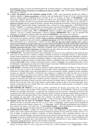 3
      dos instintos de vida e o excesso de repressão pode levar às doenças psíquicas. O ideal para Freud " seria um equilíbrio
      entre a realidade psíquica do homem e as exigências da vida em sociedade". (pág. 116 da apostila, Texto: O caso de
      Romualdo e a violência)
10.   A nossa vida psíquica tem três instâncias segundo Freud: 1ª) ID = parte inconsciente formada por instintos e
      impulsos orgânicos e desejos inconscientes, (ou pulsões) que são regidas pelo Princípio do Prazer e são de natureza
      sexual no sentido amplo já explicitado acima. O Centro do ID é o Complexo de Édipo. 2ª) SUPEREGO = parte
      inconsciente. Instância repressora do ID e do EGO, proveniente tanto das proibições culturais e sociais interiorizadas
      "quanto das proibições que cada um de nós elabora inconscientemente sobre os afetos." (M. Chauí, op. cit., pág. 66). É o
      agente da civilização que tem o papel de dominar o perigoso desejo de agressão do indivíduo. Através dele a civilização
      consegue inibir a agressividade humana introjetando-a para o interior do sujeito propiciando o SENTIMENTO DE
      CULPA. 3ª) EGO = é a consciência submetida aos desejos do ID e repressão do SUPEREGO. Obedece ao Princípio da
      Realidade. Vive sob angústia constante pois busca um equilíbrio entre os desejo do ID e a repressão do SUPEREGO,
      busca satisfazer ao mesmo tempo o ID e o SUPEREGO. Quando o conflito é muito grande e o EGO não consegue
      satisfazer o ID este é rejeitado determinando o processo chamado REPRESSÃO. Mas o que foi reprimido não
      permanece no inconsciente e reaparece então sob a forma de SINTOMAS (=representantes do reprimido).
11.   O SUPEREGO HOJE – “No momento de acumulação do capital, no momento weberiano do capitalismo, o importante
      não era gozar mas sacrificar, acumular, trabalhar. Hoje, ao contrário, o importante é dispender, gozar, você tem direito ao
      gozo. Como conseqüência temos, por exemplo, a cultura do narcisismo, como diria Christopher Lasch, na qual o sujeito
      está comprometido em se proporcionar o máximo de gozo. Mas isso gera uma enorme angústia, pois o gozo é
      impossível, principalmente esse gozo pleno que nos exige a cultura da sociedade de mercado: gozar sempre e muito, tudo
      que se puder. Cria-se uma dívida com o superego, pois o mesmo superego que cobra que você não goze, que se
      sacrifique, cobra que você goze. Hoje o importante é dispender, gozar, você tem direito ao gozo. Mas isso gera uma
      enorme angústia, pois o gozo é impossível, principalmente esse gozo pleno que nos exige a cultura da sociedade de
      mercado: gozar sempre e muito, tudo que se puder.” (Maria Rita Kehl)
12.   SUBLIMAÇÃO - Os desejos inconscientes são transformados em uma outra coisa, exprimem-se pela criação de uma
      outra coisa: as obras de arte, as ciências, a religião, a filosofia, as técnicas, as instituições sociais e as ações políticas.
      Artistas, místicos, pensadores, escritores, cientistas, líderes políticos satisfazem seus desejos pela sublimação e, portanto,
      pela realização de obras e pela criação de instituições religiosas, sociais, políticas, etc. Porém, assim como a loucura é a
      impossibilidade do ego para realizar sua dupla função, também a sublimação pode não ser alcançada e, em seu lugar,
      surgir uma perversão social ou coletiva, uma loucura social ou coletiva. O nazismo é um exemplo de perversão, em vez
      de sublimação. A propaganda, que induz em nós falsos desejos sexuais pela multiplicação das imagens de prazer, é outro
      exemplo de perversão ou de incapacidade para a sublimação.
13.   NARCISISMO - Sentimento emotivo de amor dirigido ao próprio indivíduo (homem ou mulher). É termo criado por
      Freud. Se bem que se trata de um sentimento até certo ponto natural, especialmente nas crianças, pode entretanto
      manifestar-se na idade adulta como uma irregularidade às vezes provocada por conflitos, desajustes sexuais, decepções
      amorosas, etc. Segundo a Psicanálise, o Narcisismo leva a eleger-se a si próprio como objeto de amor, em vez de essa
      emoção ser dirigida a outra pessoa do sexo oposto; a libido é dirigida anormalmente ao próprio eu. “A criança conserva
      em sua fantasia a fusão narcísica inicial com a mãe até que alguma experiência de separação venha desiludi-la. Para o
      pequeno ser narcisista, tudo aquilo que é recebido como bom e prazeroso, é sentido como parte de si mesmo, somente
      quando alguma coisa frustra a criança, é que ela a sente como parte do mundo externo. A ilusão da criança de que ela e a
      mãe são Um, de que ela é tudo o que a mãe deseja se rompe quando o desejo da mãe se move para outro lugar. Neste
      instante a criança percebe que o Grande Outro não é tudo, que não pode estar sempre presente e a realidade se instala
      entre os dois que tentavam ser Um.”
14.   MECANISMOS DE DEFESA: O Ego não é somente consciência. Há funções inconscientes nele, os famosos
      Mecanismos de Defesa. Através deles o EGO dribla as exigências do ID e do SUPEREGO. "Diante de uma pulsão
      proibida, cuja satisfação daria prazer se o superego não se opusesse, há que convencer o princípio do prazer de que
      sucederá dor. Para efetivar esse truque, o EGO aciona uma espécie de alarma, um pequeno sinal de angústia, sempre que
      tal tipo de pulsão se lhe apresenta à porta. Como se dissesse ao ID: veja como isso que aparece bom, na verdade, dói. E o
      ID, enganado até certo ponto, cede energias para contrariar seus próprios fins pulsionais. Basta então ativar os
      MECANISMOS DE DEFESA, carregados dessa energia..." (O que é Psicanálise, Fábio Herrmann, pág. 52 e 53).
15.   Segundo Freud há três fases da sexualidade humana (lembre-se do sentido amplo da sexualidade) que se
      desenvolvem entre os primeiros meses de vida e os 5 ou 6 anos: 1ª) Fase Oral = prazer através da boca (ingestão de
      alimentos, sucção do seio materno, chupeta, etc...) 2ª) Fase Anal = prazer localizado primordialmente nas excreções e
      fezes, brincar com massas e com tintas, etc... 3ª) Fase Genital ou Fálica = prazer principalmente nos órgãos genitais e
      partes do corpo que excitam tais órgãos. Momento do surgimento do Complexo de Édipo.
16.   COMPLEXO DE ÉDIPO = complexo de sentimentos e afetos com componentes de agressividade, fúria e medo,
      paixões, amor e ódio, oriundos dos desejos sexuais em relação aos genitores de sexo oposto que acontece entre os 5 e 6
      anos de idade. O complexo de Édipo se manifesta no menino desejando a mãe e querendo eliminar o pai, seu
      concorrente. O medo da castração por parte do pai faz com que renuncie ao desejo incestuoso e aceite as regras ou a Lei
      da Cultura. Na menina se manifesta pelo fato de descobrir que não tem o pênis-falo, e com isto, sente-se prejudicada, tem
      "inveja do pênis". Ao perceber que a mãe também não o tem, passa a desvalorizá-la e, nessa medida, se dirige para a
      figura do pai, dotado de FALO e, portanto, cheio de poder e fascinação.
17.    A INVEJA DO PÊNIS-FALO - De acordo com a interpretação do psicanalista LACAN (nascido em Paris em 1901 e
      falecido na mesma cidade em 1981), o que provoca inveja não é o pênis anatômico, mas o PÊNIS-FALO, o objeto
 