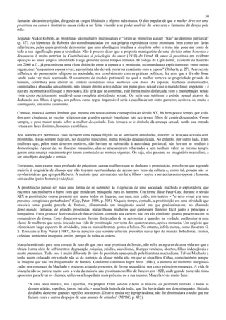 30
fantasias são assim erigidas, dirigindo as cargas libidinais a objetos substitutos. O dito popular de que a mulher deve ser uma
prostituta na cama é ilustrativo dessa cisão a ser feita, visando a se poder usufruir do sexo sem o fantasma do desejo pela
mãe.

Segundo Nickie Roberts, as prostitutas são mulheres interessantes e "foram as primeiras a dizer "Não" ao domínio patriarcal"
(p. 17). As hipóteses de Roberts são consubstanciadas em sua própria experiência como prostituta, bem como em fartas
referências, pelas quais pretende demonstrar que uma abordagem imediata e simplista sobre o tema não pode dar conta de
toda a sua significação para a sociedade. Não é preciso dizer que a proposta maniqueísta de uma divisão entre honestas e
desonestas é muito anterior às Contribuições à psicologia do amor (1910) de Freud. O amor à prostituta em evidente
oposição ao amor edípico interditado é algo presente desde tempos remotos. O código de Lipit-Ishtar, existente na Suméria
em 2000 a.C., já preconizava uma clara distinção entre a esposa e a prostituta, recomendando explicitamente, entre outras
regras, que: "enquanto a esposa viver, a prostituta não deverá morar na casa junto com a esposa" (Roberts, p. 27). A crescente
influência do pensamento religioso na sociedade, seu envolvimento com as práticas políticas, fez com que a divisão fosse
sendo cada vez mais acentuada. O casamento de modelo patriarcal, no qual a mulher tornava-se propriedade privada do
homem, contribuía para afastar do cenário doméstico essas mulheres sem dono. As esposas, mulheres domesticadas,
controladas e abusadas sexualmente, não tinham direito a reivindicar um pleno gozo sexual caso o marido fosse impotente - e
não era incomum a sífilis que a provocava. Ela teria que se contentar, e de forma muito disfarçada, com a masturbação, sendo
vista como perfeitamente saudável uma completa abstinência sexual. Ou teria que sublimar a pulsão sexual através da
dedicação aos filhos, à igreja, aos pobres, como regra. Impensável seria a escolha de um outro parceiro; aceitava -se, muito a
contragosto, um outro casamento.

Contudo, nunca é demais lembrar que, mesmo em nossa cultura cosmopolita do século XX, há bem pouco tempo, por volta
dos anos cinqüenta, as escolas religiosas das grandes capitais brasileiras não aceitavam filhos de casais desquitados. Como
sempre, o peso maior recaía sobre a mulher desquitada. Esta tornava-se o símbolo da ameaça sexual, sendo sua entrada
vetada em lares distintos, honestos e católicos.

Aos homens era permitido, caso tivessem uma esposa frígida ou se sentissem entediados, recorrer às relações sexuais com
prostitutas. Estas sempre ficavam, no discurso masculino, numa posição desqualificada. No entanto, por outro lado, eram
mulheres que, pelos mais diversos motivos, não haviam se submetido à autoridade patriarcal, não haviam se rendido à
domesticação. Apesar de, no discurso masculino, elas se apresentarem rebaixadas e sem nenhum valor, ao mesmo tempo,
geram uma ameaça exatamente por terem contestado as normas vigentes. Ou seja, elas passam, no imaginário masculino, a
ser um objeto desejado e temido.

Entretanto, num exame mais profundo do psiquismo dessas mulheres que se dedicam à prostituição, percebe-se que a grande
maioria é originária de classes que não tiveram oportunidades de acesso aos bens da cultura e, como tal, poucas são as
revolucionárias que apregoa Roberts. A maioria quer um marido, um lar e filhos - aspira a ser aceita como esposa e honesta,
sair da dita (pelos homens) vida fácil.

A prostituição parece ser mais uma forma de se submeter às exigências de uma sociedade machista e exploradora, que
encontra nas mulheres o barro com que molda um brinquedo para os homens. Conforme disse Peter Gay, durante o século
XIX a prostituição estava presente em quase todos os lugares, nas ruas, nos cafés, nos teatros - "o sexo venal era uma
presença conspícua e perturbadora" (Gay, Peter. 1986, p. 305). Naquele tempo, contudo, a prostituição era uma atividade que
envolvia uma grande parcela de fantasia, alimentando um imaginário social em que predominavam, no chamado
demi-monde, fantasias de grandes prostitutas, maravilhosas mulheres que ganhavam dinheiro fácil junto a príncipes e
banqueiros. Estas grandes horizontales de fato existiam, contudo sua carreira não era tão cintilante quanto preconizavam os
comentários da época. Esses discursos eram formas disfarçadas de se apresentar a questão: na verdade, predominava uma
classe de mulheres que havia iniciado sua vida de prostituição por volta dos quatorze anos, após a menarca. Um negócio que
oferecia um largo espectro de atividades, para os mais diferentes gostos e bolsos. No entanto, infeliz mente, como disseram G.
S. Rousseau e Roy Porter (1987), havia aspectos que sempre estavam presentes nesse tipo de mundo: bebedeiras, crimes,
cafetões, ambientes inseguros, enfim, perigos de todas as ordens.

Marcela está mais para uma cortesã de luxo do que para uma prostituta de bordel, não sofre as agruras de uma vida em que a
tônica é uma série de sofrimentos: degradação psíquica, prisões, alcoolismo, doenças venéreas, abortos, filhos indesejáveis e
morte prematura. Tudo isso é muito diferente do tipo de prostituta apresentada pela literatura machadiana. Talvez Machado a
tenha assim colocado em virtude não só do contexto de classe média alta em que se situa Brás Cubas, como também porque
se imagina que não era freqüentador de bordéis. Conforme comentou Ingrit Stein (1984), o número de mulheres marginali-
zadas nos romances de Machado é pequeno, estando presentes, de forma secundária, nos cinco primeiros romances. A vida de
Marcela não se parece muito com a vida da maioria das prostitutas no Rio de Janeiro em 1822, onde grande parte não tinha
aposentos para levar os clientes, utilizava a hospedaria mais próxima ou a rua mesmo. Marcela vivia muito bem:

       "A casa onde morava, nos Cajueiros, era própria. Eram sólidos e bons os móveis, de jacarandá lavrado, e todas as
       demais alfaias, espelhos, jarras, baixela, - uma linda baixela da índia, que lhe havia dado um desembargador. Baixela
       do diabo, deste-me grandes repelões aos nervos. Disse-o muita vez à própria dona; não lhe dissimulava o tédio que me
       faziam esses e outros despojos de seus amores de antanho" (MPBC, p. 435).
 