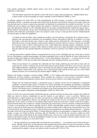 32
Estas paixões adolescentes também podem muitas vezes levar a soluções exasperadas, inflacionando neste quadro
tragicômico o lado trágico.

       "Três dias depois segui barra fora, abatido e mudo. Não chorava sequer; tinha uma idéia fixa... Malditas idéias fixas!
       A dessa ocasião era dar um mergulho no oceano, repetindo o nome de Marcela" (MPBC, p. 439).

As políticas eugênicas do século XIX, em razão principalmente da sífilis, levaram, no entanto, a uma associação entre
prostituição e doença - a prostituta era sempre uma mulher cheia de doenças. Émile Zola (s/d) encerra seu romance Naná com
uma descrição que nos mostra o quanto essa associação era dominante no pensamento da sociedade novecentista: "os vírus
colhidos por ela nas sarjetas, nos contatos malsãos que suportara, o fermento com que envenenara um povo, lhe subiam ao
rosto e lhe apodreciam a beleza" (p. 347). Machado, homem do seu tempo, socialmente puritano, também não fugiu à regra, e
Marcela aparece carcomida pela varíola e pela vida libertina que havia levado. Apesar de ser um crítico da sociedade, ele não
encontrou outra saída para a personagem se não a do castigo no corpo, ou seja, o corpo que havia servido voluptuosamente
aos homens agora era objeto de repugnância.

       "Ao fundo, por trás do balcão, estava sentada urna mulher, cujo rosto amarelo e bexiguento não se destacava logo, à
       primeira vista; mas logo que se destacava era um espetáculo curioso. Não podia ter sido feia; ao contrário, via -se que
       fora bonita, e não pouco bonita; mas a doença e uma velhice precoce, destruíram-lhe a flor das graças. As bexigas
       tinha sido terríveis; os sinais, grandes e muitos, faziam saliências e encamas, declives e aclives, e davam uma sensação
       de lixa grossa. Eram os olhos a melhor parte do vulto, e aliás tinham uma expressão singular e repugnante, que mu-
       dou, entretanto, logo que eu comecei a falar. Quanto ao cabelo, estava ruço e quase tão poento como os portais da loja.
       Num dos dedos da mão esquerda fulgia-lhe um diamante. Crê-los-eis, pósteros? essa mulher era Marcela" (MPBC, p.
       458).

E, como que para fechar o capítulo referente a urna prostituta em fim de carreira, Machado, para que o leitor não se envolva
em um clima piedoso a respeito da personagem, não fique compungido frente à sorte de Marcela, ao tornar conhecimento do
mal-estar de Brás Cubas diante do velha paixão juvenil - "eu me sentia pungido e aborrecido ( ... ) e ansiava por me ver fora
daquela casa" (MPBC, p. 459), deu um toque final enfatizando não mais o pecado da luxúria, mas o da cobiça.

       "Disse ela que desejava ter a proteção dos conhecidos de outro tempo; ponderou que mais tarde ou mais cedo era
       natural que me casasse, e afiançou que me daria finas jóias por preços baratos. Não disse preços baratos, mas usou
       uma metáfora delicada e transparente. Entrei a desconfiar que não padecera nenhum desastre (salvo a moléstia), que
       tinha o dinheiro a bom recado, e que negociava com o único fim de acudir à paixão do lucro, que era o verme roedor
       daquela existência; foi isso mesmo que me disseram depois" (MPBC, p. 459).

Marcela "mal chegava a entender a moral do código" (MPBC, p. 433). Código criado pelos homens que permitiam que se
estabelecesse, de forma ambígua, a prostituição. Numa sociedade que valorizava o sexo procriativo vinculado à família,
necessitava-se de mulheres que pudessem oferecer prazer sexual aos jovens solteiros e aos casados insatisfeitos.

       "Porque não tem função procriadora, a prostituição (como as relações sexuais fora do casamento) é socialmente
       condenada. Ao mesmo tempo, porém, é tolerada e até mesmo estimulada nas sociedades que defendem a virgindade
       das meninas púberes solteiras, de um lado, mas que, de outro lado, precisam resolver as frustrações sexuais dos jovens
       solteiros e dos homens que se consideram mal casados ou que foram educados para jamais confundirem suas honestas
       esposas com amantes voluptuosas e desavergonhadas" (Chauí, M, 1984, p. 80).

Freud, em 1910, trouxe uma interessante contribuição para que se pudesse entender um pouco mais a respeito das escolhas de
objeto que fazem os homens, notadamente no que diz respeito ao que chamou o amor à prostituta. Sabemos que,
conscientemente, os adultos pensam em suas mães como pessoas de conduta ilibada, de moral inatacável. Em conseqüência
disso, uma das mais desagradáveis ofensas é ser chamado por outrem de filho da puta. No homem, o seu mundo interno
também por vezes o ataca, ao colocar em sua fantasia algum aspecto luxurioso de sua mãe. Contudo, Freud irá investigar o
desenvolvimento desses dois complexos, a relação inconsciente que está presente, de forma constante, na fantasia do homem:
o da mãe e o da prostituta, que estão em oposição inclusiva. Desde a pré-puberdade, quando começa a receber informações
sexuais, se bem que da forma mais crua e desordenada, um menino se rebela contra a idéia de que seus pais fazem sexo. Este
é um tema muitas vezes insuportável, já que o lança de forma muito incômoda em seu próprio desejo incestuoso - e sabemos
que nada é mais terrível que este tipo de desejo. A solução dada por Sófocles a seu personagem é a daquele que se inflige um
castigo, se cegar, em virtude da prática incestuosa, algo tão hediondo! Ao ser iniciado nas conversas e piadas de cunho
sexual, o menino torna conhecimento de que existem mulheres que vivem do sexo, o que lhe permite direcionar todo o seu
mundo sexual fantasioso para este tipo de possibilidade, fazendo com que, em oposição ao discurso adulto corrente, ele as
veja como desejadas e perigosas, ou, como disse Freud:

       "... tão logo aprende que ele também pode ser iniciado por essas infelizes ( ... ) as considera com um misto de desejo e
       horror. Quando, depois disto, já não pode mais nutrir qualquer dúvida que tornem seus pais uma exceção às normas
       universais e odiosas da atividade sexual, diz-se a si próprio, com lógica cínica, que a diferença entre sua mãe e uma
       prostituta não tão grande, visto que, em essência, fazem a mesma coisa" (1910, p. 154).
 