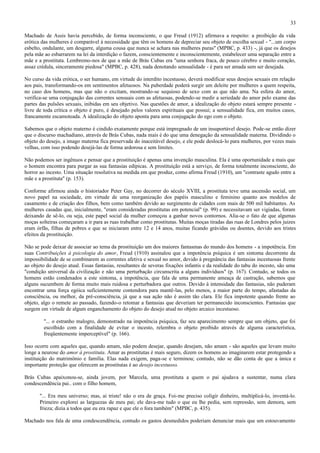 33

Machado de Assis havia percebido, de forma inconsciente, o que Freud (1912) afirmava a respeito: a proibição da vida
erótica das mulheres é comparável à necessidade que têm os homens de depreciar seu objeto de escolha sexual - "...um corpo
esbelto, ondulante, um desgarre, alguma cousa que nunca se achara nas mulheres puras" (MPBC, p. 433) -, já que os desejos
pela mãe ao esbarrarem na lei da interdição o fazem, conscientemente e inconscientemente, estabelecer uma separação entre a
mãe e a prostituta. Lembremo-nos de que a mãe de Brás Cubas era "uma senhora fraca, de pouco cérebro e muito coração,
assaz crédula, sinceramente piedosa" (MPBC, p. 428), nada denotando sensualidade - é para ser amada sem ser desejada.

No curso da vida erótica, o ser humano, em virtude do interdito incestuoso, deverá modificar seus desejos sexuais em relação
aos pais, transformando-os em sentimentos afetuosos. Na puberdade poderá surgir um deleite por mulheres a quem respeita,
no caso dos homens, mas que não o excitam, mostrando-se sequioso de sexo com as que não ama. Na esfera do amor,
verifica-se uma conjugação das correntes sensuais com as afetuosas, podendo-se medir a seriedade do amor pelo exame das
partes das pulsões sexuais, inibidas em seu objetivo. Nas questões de amor, a idealização do objeto estará sempre presente -
livre de toda crítica o objeto é puro, é desejado pelos valores espirituais que possui; a sensualidade fica, em muitos casos,
francamente escamoteada. A idealização do objeto aponta para uma conjugação do ego com o objeto.

Sabemos que o objeto materno é cindido exatamente porque está impregnado de um insuportável desejo. Pode-se então dizer
que o discurso machadiano, através de Brás Cubas, nada mais é do que uma denegação da sensualidade materna. Dividindo o
objeto do desejo, a imago materna fica preservada do inaceitável desejo, e ele pode deslocá-lo para mulheres, por vezes mais
velhas, com isso podendo desejá-las de forma ardorosa e sem limites.

Não podemos ser ingênuos e pensar que a prostituição é apenas uma invenção masculina. Ela é uma oportunidade a mais que
o homem encontra para purgar as sua fantasias edípicas. A prostituição está a serviço, de forma totalmente inconsciente, do
horror ao incesto. Uma situação resolutiva na medida em que produz, como afirma Freud (1910), um "contraste agudo entre a
mãe e a prostituta" (p. 153).

Conforme afirmou ainda o historiador Peter Gay, no decorrer do século XVIII, a prostituta teve uma ascensão social, um
novo papel na sociedade, em virtude de uma reorganização dos papéis masculino e feminino quanto aos modelos de
casamento e de criação dos filhos, bem como também devido ao surgimento de cidades com mais de 500 mil habitantes. As
mulheres casadas que, inicialmente, "eram consideradas prostitutas em potencial" (p. 99) e necessitavam ser vigiadas, foram
deixando de sê-lo, ou seja, este papel social da mulher começou a ganhar novos contornos. Alia-se o fato de que algumas
moças solteiras começaram a ir para as ruas trabalhar como prostitutas. Muitas moças tiradas das ruas de Londres pelos juizes
eram órfãs, filhas de pobres e que se iniciaram entre 12 e 14 anos, muitas ficando grávidas ou doentes, devido aos tristes
efeitos da prostituição.

Não se pode deixar de associar ao tema da prostituição um dos maiores fantasmas do mundo dos homens - a impotência. Em
suas Contribuições à psicologia do amor, Freud (1910) assinalou que a impotência psíquica é um sintoma decorrente da
impossibilidade de se combinarem as correntes afetiva e sexual no amor, devido à pregnância das fantasias incestuosas frente
ao objeto do desejo atual. Essas fantasias, resultantes de severas fixações infantis e da realidade do tabu do incesto, são uma
"condição universal da civilização e não uma perturbação circunscrita a alguns indivíduos" (p. 167). Contudo, se todos os
homens estão condenados a este sintoma, a impotência, que fala de uma permanente ameaça de castração, sabemos que
alguns sucumbem de forma muito mais ruidosa e perturbadora que outros. Devido à intensidade das fantasias, não puderam
encontrar uma força egóica suficientemente contendora para mantê-las, pelo menos, a maior parte do tempo, afastadas da
consciência, ou melhor, da pré-consciência, já que a sua ação não é assim tão clara. Ele fica impotente quando frente ao
objeto, algo o remete ao passado, fazendo-o retomar a fantasias que deveriam ter permanecido inconscientes. Fantasias que
surgem em virtude de algum enganchamento do objeto do desejo atual no objeto arcaico incestuoso.

         "... o estranho malogro, demonstrado na impotência psíquica, faz seu aparecimento sempre que um objeto, que foi
         escolhido com a finalidade de evitar o incesto, relembra o objeto proibido através de alguma característica,
         freqüentemente imperceptível" (p. 166).

Isso ocorre com aqueles que, quando amam, não podem desejar, quando desejam, não amam - são aqueles que levam muito
longe a neurose do amor à prostituta. Amar as prostitutas é mais seguro, dizem os homens ao imaginarem estar protegendo a
instituição do matrimônio e família. Elas nada exigem, paga-se e terminou; contudo, não se dão conta de que a única e
importante proteção que oferecem as prostitutas é ao desejo incestuoso.

Brás Cubas apaixonou-se, ainda jovem, por Marcela, uma prostituta a quem o pai ajudava a sustentar, numa clara
condescendência pai.. com o filho homem,

       "... Era meu universo; mas, ai triste! não o era de graça. Foi-me preciso coligir dinheiro, multiplicá-lo, inventá-lo.
       Primeiro explorei as larguezas de meu pai; ele dava-me tudo o que eu lhe pedia, sem repressão, sem demora, sem
       frieza; dizia a todos que eu era rapaz e que ele o fora também" (MPBC, p. 435).

Machado nos fala de uma condescendência, contudo os gastos desmedidos poderiam denunciar mais que um estouvamento
 