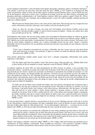 34
juvenil, poderiam comprometer o nome da família numa ligação apaixonada e duradoura, todavia, moralmente indesejável -
"Vês, peralta? é assim que um moço deve zelar pelo nome dos seus?" (MPBC, p. 437). Podiam-se, na burguesia de Brás
Cubas, ter prostitutas, manter-se numa vida de rapaz solteiro. Conforme assinala Marilena Chauí, o pai de família dos anos
20, da alta burguesia, solucionava, muitas vezes, o problema da iniciação sexual dos seus filhos homens, contratando uma
preceptora alemã para, cuidadosamente, e de "modo higiênico, afetuoso, hábil, lento, gradual e seguro" (Chauí, M., 1984, p.
81), iniciá-lo nas delícias do sexo. Entretanto, não se podiam permitir, e o pai o fez voltar à realidade, exibições narcísicas de
poder com o dinheiro paterno.

       "Marcela amou-me durante quinze meses e onze contos de réis; nada menos. Meu pai logo que teve a aragem dos onze
       contos, sobressaltou-se deveras; achou que o caso excedia as raias de um capricho juvenil.

       - Desta vez, disse ele, vais para a Europa; vais cursar uma Universidade, provavelmente Coimbra; quero-te para
       homem sério e não para arruador e gatuno. E como eu fizesse um gesto de espanto: - Gatuno, sim, senhor; não é outra
       cousa um filho que me faz isto..." (MPBC, p. 437).

Extravagâncias eram aceitas, mas até certo ponto, porque essas extravagâncias financeiras podiam ser indícios de paixões
juvenis perigosas, indesejáveis, inconseqüentes. "Toda a natureza bradava que era preciso levar Marcela comigo" (MPBC, p.
438). Sabemos que jovens apaixonados, costumeiramente, não avaliam a situação com critérios sensatos. Necessitam criar a
ilusão de serem amados, imaginam-se amados com a mesma intensidade juvenil com que amam. Negam o numerário
despendido, através do seu protesto viril, nos grandiosos presentes que oferecem à suas arriadas em seus romances, como nos
mostra Machado.

         "Certo é que os diamantes corrompiam-me um pouco a felicidade; mas não é menos certo que uma dama bonita
         pode muito bem amar os gregos e seus presentes. E depois eu confiava na minha boa Marcela; podia ter defeitos,
         mas amava-me" (MPBC, p. 439).

Estas paixões adolescentes também podem muitas vezes levar a soluções exasperadas, inflacionando neste quadro
tragicômico o lado trágico.

       "Três dias depois segui barra fora, abatido e mudo. Não chorava sequer; tinha uma idéia rixa... Malditas idéias fixas!
       A dessa ocasião era dar um mergulho no oceano, repetindo o nome de Marcela" (MPBC, p. 439).

As políticas eugênicas do século XIX, em razão principalmente da sífilis, levaram, no entanto, a uma associação entre
prostituição e doença - a prostituta era sempre uma mulher cheia de doenças. Émile Zola (s/d) encerra seu romance Naná com
uma descrição que nos mostra o quanto essa associação era dominante no pensamento da sociedade novecentista: "os vírus
colhidos por ela nas sarjetas, nos contatos malsãos que suportara, o fermento com que envenenara um povo, lhe subiam ao
rosto e lhe apodreciam a beleza" (p. 347). Machado, homem do seu tempo, socialmente puritano, também não fugiu à regra, e
Marcela aparece carcomida pela varíola e pela vida libertina que havia levado. Apesar de ser um crítico da sociedade, ele não
encontrou outra saída par. personagem se não a do castigo no corpo, ou seja, o corpo que ha servido voluptuosamente aos
homens agora era objeto de repugnância

       "Ao fundo, por trás do balcão, estava sentada uma mulher, cujo rosto amarelo e bexiguento não se destacava logo, à
       primeira vista; mas logo que se destacava era um espetáculo curioso. Não podia ter sido feia; ao contrário, via-se que
       fora bonita, e não pouco bonita; mas a doença e uma velhice precoce, destruíram-lhe a flor das graças. As bexigas
       tinha sido terríveis; os sinais, grandes e muitos, faziam saliências e encarnas, declives e aclives, e davam uma
       sensação de lixa grossa. Eram os olhos a melhor parte do vulto, e aliás tinham uma expressão singular e repugnante,
       que mudou, entretanto, logo que eu comecei a falar. Quanto ao cabelo, estava ruço e quase tão poento como os portais
       da loja. Num dos dedos da mão esquerda fulgia-lhe um diamante. Crê-los-eis, pósteros? essa mulher era Marcela"
       (MPBC, p. 458).

E, como que para fechar o capítulo referente a uma prostituta em fim de carreira, Machado, para que o leitor não se envolva
em um clima piedoso a respeito da personagem, não fique compungido frente à sorte de Marcela, ao tomar conhecimento do
mal-estar de Brás Cubas diante do velha paixão juvenil - "eu me sentia pungido e aborrecido ( ... ) e ansiava por me ver fora
daquela casa" (MPBC, p. 459), deu um toque final enfatizando não mais o pecado da luxúria, mas o da cobiça.

         "Disse ela que desejava ter a proteção dos conhecidos de outro tempo; ponderou que mais tarde ou mais cedo era
         natural que me casasse, e afiançou que me daria finas jóias por preços baratos. Não disse preços baratos, mas usou
         uma metáfora delicada e transparente. Entrei a desconfiar que não padecera nenhum desastre (salvo a moléstia), que
         tinha o dinheiro a bom recado, e que negociava com o único fim de acudir à paixão do lucro, que era o verme roedor
         daquela existência; foi isso mesmo que me disseram depois" (MPBC, p."459).

Marcela "mal chegava a entender a moral do código" (MPBC, p. 433). Código criado pelos homens que permitiam que se
estabelecesse, de forma ambígua, a prostituição. Numa sociedade que valorizava o sexo procriativo vinculado à família,
necessitava-se de mulheres que pudessem oferecer prazer sexual aos jovens solteiros e aos casados insatisfeitos.
 