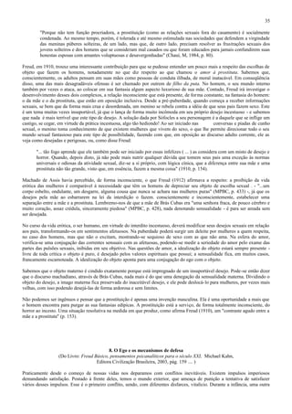 35

        "Porque não tem função procriadora, a prostituição (como as relações sexuais fora do casamento) é socialmente
        condenada. Ao mesmo tempo, porém, é tolerada e até mesmo estimulada nas sociedades que defendem a virgindade
        das meninas púberes solteiras, de um lado, mas que, de outro lado, precisam resolver as frustrações sexuais dos
        jovens solteiros e dos homens que se consideram mal casados ou que foram educados para jamais confundirem suas
        honestas esposas com amantes voluptuosas e desavergonhadas" (Chauí, M, 1984, p. 80).

Freud, em 1910, trouxe uma interessante contribuição para que se pudesse entender um pouco mais a respeito das escolhas de
objeto que fazem os homens, notadamente no que diz respeito ao que chamou o amor à prostituta. Sabemos que,
conscientemente, os adultos pensam em suas mães como pessoas de conduta ilibada, de moral inatacável. Em conseqüência
disso, uma das mais desagradáveis ofensas é ser chamado por outrem de filho da puta. No homem, o seu mundo interno
também por vezes o ataca, ao colocar em sua fantasia algum aspecto luxurioso de sua mãe. Contudo, Freud irá investigar o
desenvolvimento desses dois complexos, a relação inconsciente que está presente, de forma constante, na fantasia do homem:
o da mãe e o da prostituta, que estão em oposição inclusiva. Desde a pré-puberdade, quando começa a receber informações
sexuais, se bem que da forma mais crua e desordenada, um menino se rebela contra a idéia de que seus pais fazem sexo. Este
é um tema muitas vezes insuportável, já que o lança de forma muito incômoda em seu próprio desejo incestuoso - e sabemos
que nada é mais terrível que este tipo de desejo. A solução dada por Sófocles a seu personagem é a daquele que se inflige um
castigo, se cegar, em virtude da prática incestuosa, algo tão hediondo! Ao ser iniciado nas     conversas e piadas de cunho
sexual, o menino toma conhecimento de que existem mulheres que vivem do sexo, o que lhe permite direcionar todo o seu
mundo sexual fantasioso para este tipo de possibilidade, fazendo com que, em oposição ao discurso adulto corrente, ele as
veja como desejadas e perigosas, ou, como disse Freud:

       "... tão fogo aprende que ele também pode ser iniciado por essas infelizes ( ... ) as considera com um misto de desejo e
       horror. Quando, depois disto, já não pode mais nutrir qualquer dúvida que tomem seus pais uma exceção às normas
       universais e odiosas da atividade sexual, diz-se a si próprio, com lógica cínica, que a diferença entre sua mãe e urna
       prostituta não tão grande, visto que, em essência, fazem a mesma coisa" (1910, p. 154).

Machado de Assis havia percebido, de forma inconsciente, o que Freud (1912) afirmava a respeito: a proibição da vida
erótica das mulheres é comparável à necessidade que têm os homens de depreciar seu objeto de escolha sexual . - "...um
corpo esbelto, ondulante, um desgarre, alguma cousa que nunca se achara nas mulheres puras" (MPBC, p. 433) -, já que os
desejos pela mãe ao esbarrarem na lei da interdição o fazem. conscientemente e inconscientemente, estabelecer uma
separação entre a mãe e a prostituta. Lembremo-nos de que a mãe de Brás Cubas era "uma senhora fraca, de pouco cérebro e
muito coração, assaz crédula, sinceramente piedosa" (MPBC, p. 428), nada denotando sensualidade - é para ser amada sem
ser desejada.

No curso da vida erótica, o ser humano, em virtude do interdito incestuoso, deverá modificar seus desejos sexuais em relação
aos pais, transformando-os em sentimentos afetuosos. Na puberdade poderá surgir um deleite por mulheres a quem respeita,
no caso dos homens, mas que não o excitam, mostrando-se sequioso de sexo com as que não ama. Na esfera do amor,
verifica-se uma conjugação das correntes sensuais com as afetuosas, podendo-se medir a seriedade do amor pelo exame das
partes das pulsões sexuais, inibidas em seu objetivo. Nas questões de amor, a idealização do objeto estará sempre presente -
livre de toda crítica o objeto é puro, é desejado pelos valores espirituais que possui; a sensualidade fica, em muitos casos,
francamente escamoteada. A idealização do objeto aponta para uma conjugação do ego com o objeto.

Sabemos que o objeto materno é cindido exatamente porque está impregnado de um insuportável desejo. Pode-se então dizer
que o discurso machadiano, através de Brás Cubas, nada mais é do que uma denegação da sensualidade materna. Dividindo o
objeto do desejo, a imago materna fica preservada do inaceitável desejo, e ele pode deslocá-lo para mulheres, por vezes mais
velhas, com isso podendo desejá-las de forma ardorosa e sem limites.

Não podemos ser ingênuos e pensar que a prostituição é apenas uma invenção masculina. Ela é uma oportunidade a mais que
o homem encontra para purgar as sua fantasias edípicas. A prostituição está a serviço, de forma totalmente inconsciente, do
horror ao incesto. Uma situação resolutiva na medida em que produz, como afirma Freud (1910), um "contraste agudo entre a
mãe e a prostituta" (p. 153).




                                          8. O Ego e os mecanismos de defesa
                  (Do Livro: Freud Básico, pensamentos psicanalíticos para o século XXI, Michael Kahn,
                                    Editora Civilização Brasileira, 2003, pág. 159 .... )

Praticamente desde o começo de nossas vidas nos deparamos com conflitos inevitáveis. Existem impulsos imperiosos
demandando satisfação. Postado à frente deles, temos o mundo exterior, que ameaça de punição a tentativa de satisfazer
vários desses impulsos. Esse é o primeiro conflito, sendo, com diferentes disfarces, vitalício. Durante a infância, uma outra
 