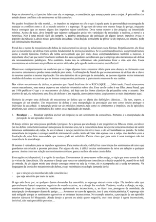 36
força se desenvolve, e é preciso lidar com ela: o superego, a consciência, que ameaça punir com a culpa. A psicanálise é o
estudo desses conflitos e do modo como se lida com eles.

No quadro freudiano da vida mental, ... os impulsos se originam no id e o ego é aquela parte da personalidade encarregada de
manejar os conflitos entre o id, o mundo exterior e o superego. O ego tem de tentar nos manter longe do perigo, enquanto
busca conseguir que ao menos alguns dos impulsos sejam satisfeitos. Deve tentar manter a dor psíquica na intensidade
mínima. Acima de tudo, deve impedir que sejamos subjugados pelas três variedades de ansiedade: a realista, a moral e a
neurótica. Não é uma missão fácil de cumprir. A própria antecipação da satisfação de alguns desses impulsos evoca o
espectro da punição e, desse modo, gera muita ansiedade. Uma decisão consciente de privar-se do impulso, no entanto, pode
ser extremamente frustrante.

Freud deu o nome de mecanismos de defesa às muitas tentativas do ego de solucionar esses dilemas. Repetidamente, ele disse
que os mecanismos de defesa eram a pedra fundamental da teoria psicanalítica. Se os compreendêssemos, compreenderíamos
como a mente funciona. Embora ele tenha acrescentado que por meio disso compreenderíamos também a neurose, é
importante observar que nem Freud nem nenhum dos seus seguidores acreditavam que o emprego dos mecanismos de defesa
era necessariamente patológico. Pelo contrário, todos nós os utilizamos; não poderíamos levar a vida sem eles. Esses
mecanismos só se tornam um problema ao serem utilizados pelo ego de modo excessivo ou inflexível.

Observa-se corriqueiramente na medicina que o corpo algumas tenta encontrar alívio para uma doença ou ferimento com
excessivo entusiasmo e produz uma condição pior ainda. A afirmação de Freud de que os mecanismos de defesa são a chave
da neurose contém a mesma implicação. Em uma tentativa de se proteger da ansiedade, as pessoas algumas vezes instauram
medidas defensivas excessivas que se tornam componentes pertinazes e gravemente onerosos do seu caráter.

Dos vários mecanismos de defesa, o primeiro que Freud focalizou foi o RECALQUE, ......Mais tarde, Freud acrescentou
outros mecanismos, mas nunca escreveu um relatório sistemático sobre eles. Essa tarefa coube à sua filha, Anna Freud, que
em 1936 publicou O ego e os mecanismos de defesa, até hoje um dos livros clássicos da psicanálise sobe o assunto. Dos
escritos do pai, ela selecionou uma lista de defesas e, em seguida, acrescentou outras; cogitaremos as mais importantes aqui.

Gostaria de propor uma definição de mecanismo de defesa que se afasta das definições clássicas.... Ela tem, espero, a
vantagem de ser simples: Um mecanismo de defesa é uma manipulação da percepção que tem como intuito proteger o
indivíduo da ansiedade. A percepção pode ser de episódios internos, tais como os sentimentos e impulsos, ou de episódios
exteriores, tais como os sentimentos dos outros ou as realidades do mundo.

1.   Recalque - .... Recalcar significa excluir um impulso ou um sentimento da consciência. Portanto, é a manipulação da
     percepção de um episódio interior.

O desejo erótico por uma pessoa proibida é perigoso. Se a pessoa que eu desejo é um progenitor ou filho ou irmão, ou talvez
(se me defino como heterossexual) uma pessoa do mesmo sexo, ter a consciência desse desejo me colocaria em risco de sentir
dolorosos sentimentos de culpa. Se eu revelasse o desejo incorreria em novo risco, o de ser humilhado ou punido. Se tenho
consciência do impulso e consigo mantê-lo inteiramente oculto, tenho de lidar não apenas com a culpa, mas também com a
frustração de uma forte necessidade que nunca pode ser satisfeita. Parece claro que para mim é uma vantagem não ter
consciência do meu desejo.

O mesmo é verdadeiro para os impulsos agressivos. Para muitos de nós, é difícil ter consciência dos sentimentos de raiva que
guardamos em relação a pessoas próximas. Par alguns de nós, é difícil aceitar sentimentos de raiva em relação a qualquer
pessoa. Assim como em relação aos sentimentos eróticos, parece melhor não estar ciente deles.

Essa opção está disponível; é a opção do recalque. Encontramos de novo nosso velho amigo, o vigia que toma conta da sala
de visitas da consciência. Ele examina o desejo que busca ser admitido na consciência e decide expulsá-lo, mantê-lo no hall
de entrada. Se de algum modo esse desejo consegue entrar na sala de visitas, ele o acompanha até a saída novamente. Na
linguagem da teoria dos mecanismos de defesa, o ego reconheceu essa dupla demanda do id:

-    que o desejo seja reconhecido pela consciência e
-    que seja satisfeito por meio de ação.

O ego sabe bem que, se qualquer dessas demandas for concedida, o superego atacará coma culpa. Ele também sabe que
provavelmente haverá respostas negativas do mundo exterior, se o desejo for revelado. Portanto, recalca o desejo, ou seja,
mantém-no longe da consciência, mantém-no aprisionado no inconsciente, e, ao fazer isso, protege-se da ansiedade, da
antecipação do desamparo diante do perigo........ Ao menos no caso da agressão, isso é uma vitória pirrônica. O superego não
será mitigado porque os sentimentos agressivos se tornaram inconscientes. No exemplo anterior, a percepção de um episódio
anterior (desejo) foi bloqueada. Ainda desejo a pessoa ou ainda quero magoá-la, mas esse desejo é agora inconsciente,
invisível, não mais percebido por mim....
 
