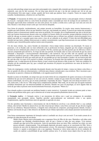 38
com um culto psicólogo amigo nosso que estava preocupado com a negação dela, temendo que não estivesse preparada para a
catástrofe, caso esta de fato ocorresse. Ele me disse para deixá-la em paz e me dar por contente por. ela ter um ego
suficientemente forte para negar o perigo, quando não havia nada que pudesse fazer a respeito. Nunca me esqueci desse
conselho. Incidentalmente, a história teve um final feliz.

3. Projeção - O mecanismo de defesa com o qual manipulamos uma percepção interna e uma percepção externa é chamado
de projeção. A projeção refere-se a uma forma de proteção contra a ansiedade por meio do recalque de um sentimento e da
percepção equivocada desse sentimento em uma outra pessoa. Eu recalco a minha raiva e acho que você está com raiva de
mim. Recalco o meu desejo sexual e acho que você está me desejando.

Essa forma de projeção, incidentalmente, está sempre presente na homofobia. Eu recalco meus anseios homossexuais e
acredito que outro homem, talvez um que identifico como gay, está tentando me seduzir. É possível que muitas das acusações
políticas contra os homossexuais tenham suas raízes na projeção. Por exemplo, diz-se freqüentemente que não se deveria per-
mitir que homens homossexuais dessem aulas nos colégios ou fossem chefes de escoteiros, porque poderiam incentivar um
estilo de vida gay ou mesmo seduzir os meninos. Não há evidências para se afirmar isso, portanto a teoria da projeção leva a
deduzir que pode ser o acusador quem tema correr o risco de ser seduzido ou de seduzir. O leitor não terá dificuldade para
entender por que tantos soldados heterossexuais se opõem veementemente a que haja homossexuais em suas unidades. Freud
acreditava que a homofobia podia explicar muitos casos de paranóia.

Um dos meus clientes, Jay, estava fazendo um doutorado e havia tempo tentava terminar sua dissertação. Os meses se
passavam, e ele ia ficando cada vez mais enfurecido com os professores da banca, alegando que eles sempre conseguiam
inventar um novo obstáculo para colocar no seu caminho. Por fim, concluiu que eles não queriam que ele obtivesse o titulo e
estavam conspirando para derrotá-lo, Ao longo de todo esse período, fui ficando cada vez mais convencido de que Jay estava
sabotando a dissertação e inconscientemente determinado a não terminá-la. Seu pai tinha sido um operário que fizera
verdadeiros sacrifícios para que o filho pudesse estudar e tinha morrido assim que ele começara os estudos na faculdade. Jay
falava com freqüência do amor que sentia pelo pai, de sua gratidão por ter sido encorajado a estudar e de sua tristeza pelo fato
de o pai não estar vivo para vê-lo concluir os estudos. Aos poucos, foi ficando claro que também se sentia muito culpado por
suplantar o pai. A culpa decorria de diversos fatores, já que a morte do pai deixara a mãe só para ele. Todo esse complexo de
emoções era tão assustador para Jay, que a solução que encontrou foi projetar nos professores seu senso de desvalor e o
desejo de fracassar.

Todos nós empregamos versões moderadas da projeção durante uma boa parte do tempo, e nunca nos damos conta disso, a
não ser quando ela afeta um relacionamento o suficiente para chamar a atenção para a sua existência. Não é incomum a pes -
soa projetar no parceiro a fantasia da infidelidade, e em seguida acusá-lo de infiel.

Quando eu estava na faculdade, um amigo meu que era muito íntimo do seu companheiro de quarto convenceu -se de maneira
inabalável de que sua noiva planejava ter um caso com ele, durante o tempo em que estaria fora da cidade. Em meio a uma
intensa confrontação, sua noiva, que era muito ponderada e requintada, lhe disse: "Alguém está 'com desejo de dormir com o
Ted, muito bem, e não sou eu." Meu amigo ficou completamente abalado. Mais tarde, ele me disse que até aquele momento
acreditara firmemente que sua heterossexualidade era absoluta. Durante um curso de psicologia, ao ouvir alguém falar da
teoria de que todas as pessoas eram inconscientemente bissexuais, ele pensara: "Menos eu."

Essa situação acabou se provando um problema brando (e muito instrutivo). A projeção levada aos extremos pode se trans -
formar num problema muito grave, que se deteriora até se tornar uma paranóia plenamente desenvolvida.

4. Formação reativa - A formação reativa é um mecanismo de defesa com o qual nos protegemos da ansiedade,
manipulando uma percepção interna. Significa perceber equivocadamente um sentimento como o seu oposto.
Freqüentemente, significa transformar amor em agressão ou agressão em amor.

Um dos episódios mais fascinantes e emocionantes da vida de Beethoven envolveu o seu sobrinho Karl e a sua cunhada
Johana, mãe de Karl. Beethoven desenvolveu um ódio irracional por Johana e uma firme convicção de que deveria resgatar
Karl de sua influência. Maynard Solomon, o biógrafo mais sofisticado do compositor, psicologicamente falando, levanta a
hipótese convincente de que o ódio obsessivo de Beethoven por Johana representava uma atração passional inconsciente por
ela.

Uma forma extremamente importante de formação reativa é confundir um desejo com um medo. É um modo comum de se
proteger da culpa decorrente de um desejo.
         Minha cliente Marian estava preocupada com a segurança física do filho de dez anos. Mantinha-o sob rédea curta,
         restringindo sua liberdade consideravelmente, mais do que o faziam as mães dos seus amigos. Vivia ansiosa,
         achando que algo terrível lhe aconteceria. Antes do nascimento desse seu único filho, conforme seu relato, era uma
         pessoa animada e despreocupada. Uma prolongada depressão pós-parto seguiu-se ao nascimento do filho. Seria a
         primeira de uma série de depressões dolorosamente severas. Ela mencionava freqüentemente o quanto amava esse
         menino e o quanto se preocupava com a sua segurança. Passaram-se vários meses antes de ela ter condições de
         aceder em explorar a possibilidade de que também sentisse raiva. E só muitos meses depois disso foi que ela me
 
