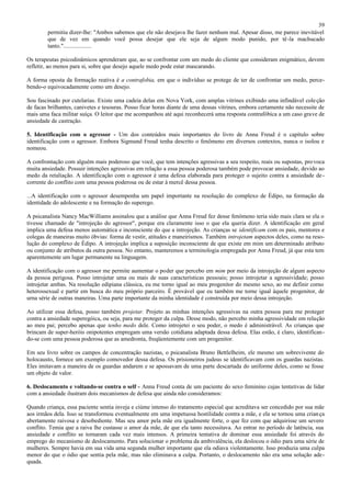 39
        permitiu dizer-lhe: "Ambos sabemos que ele não desejava lhe fazer nenhum mal. Apesar disso, me parece inevitável
        que de vez em quando você possa desejar que ele seja de algum modo punido, por tê -la machucado
        tanto."...................

Os terapeutas psicodinâmicos aprenderam que, ao se confrontar com um medo do cliente que consideram enigmático, devem
refletir, ao menos para si, sobre que desejo aquele medo pode estar mascarando.

A forma oposta da formação reativa é a contrafobia, em que o indivíduo se protege de ter de confrontar um medo, perce-
bendo-o equivocadamente como um desejo.

Sou fascinado por cutelarias. Existe uma cadeia delas em Nova York, com amplas vitrines exibindo uma infindável cole ção
de facas brilhantes, canivetes e tesouras. Posso ficar horas diante de uma dessas vitrines, embora certamente não necessite de
mais uma faca militar suíça. O leitor que me acompanhou até aqui reconhecerá uma resposta contrafóbica a um caso grave de
ansiedade de castração.

5. Identificação com o agressor - Um dos conteúdos mais importantes do livro de Anna Freud é o capítulo sobre
identificação com o agressor. Embora Sigmund Freud tenha descrito o fenômeno em diversos contextos, nunca o isolou e
nomeou.

A confrontação com alguém mais poderoso que você, que tem intenções agressivas a seu respeito, reais ou supostas, pro voca
muita ansiedade. Possuir intenções agressivas em relação a essa pessoa poderosa também pode provocar ansiedade, devido ao
medo da retaliação. A identificação com o agressor é uma defesa elaborada para proteger o sujeito contra a ansiedade de -
corrente do conflito com uma pessoa poderosa ou de estar à mercê dessa pessoa.

...A identificação com o agressor desempenha um papel importante na resolução do complexo de Édipo, na formação da
identidade do adolescente e na formação do superego.

A psicanalista Nancy MacWilliams assinalou que a análise que Anna Freud fez desse fenômeno teria sido mais clara se ela o
tivesse chamado de "introjeção do agressor", porque era claramente isso o que ela queria dizer. A identificação em geral
implica uma defesa menos automática e inconsciente do que a introjeção. As crianças se identificam com os pais, mentores e
colegas de maneiras muito óbvias: forma de vestir, atitudes e maneirismos. Também introjetam aspectos deles, como na reso-
lução do complexo de Édipo. A introjeção implica a suposição inconsciente de que existe em mim um determinado atributo
ou conjunto de atributos da outra pessoa. No entanto, manteremos a terminologia empregada por Anna Freud, já que esta tem
aparentemente um lugar permanente na linguagem.

A identificação com o agressor me permite aumentar o poder que percebo em mim por meio da introjeção de algum aspecto
da pessoa perigosa. Posso introjetar uma ou mais de suas características pessoais; posso introjetar a agressividade; posso
introjetar ambas. Na resolução edipiana clássica, eu me torno igual ao meu progenitor do mesmo sexo, ao me definir corno
heterossexual e partir em busca do meu próprio parceiro. É provável que eu também me torne igual àquele progenitor, de
urna série de outras maneiras. Uma parte importante da minha identidade é construída por meio dessa introjeção.

Ao utilizar essa defesa, posso também projetar. Projeto as minhas intenções agressivas na outra pessoa para me proteger
contra a ansiedade superegóica, ou seja, para me proteger da culpa. Desse modo, não percebo minha agressividade em relação
ao meu pai; percebo apenas que tenho medo dele. Como introjetei o seu poder, o medo é administrável. As crianças que
brincam de super-heróis onipotentes empregam uma versão cotidiana adaptada dessa defesa. Elas estão, é claro, identifican-
do-se com uma pessoa poderosa que as amedronta, freqüentemente com um progenitor.

Em seu livro sobre os campos de concentração nazistas, o psicanalista Bruno Bettlelheim, ele mesmo um sobrevivente do
holocausto, fornece um exemplo comovedor dessa defesa. Os prisioneiros judeus se identificavam com os guardas nazistas.
Eles imitavam a maneira de os guardas andarem e se apossavam de uma parte descartada do uniforme deles, como se fosse
um objeto de valor.

6. Deslocamento e voltando-se contra o self - Anna Freud conta de um paciente do sexo feminino cujas tentativas de lidar
com a ansiedade ilustram dois mecanismos de defesa que ainda não consideramos:

Quando criança, essa paciente sentia inveja e ciúme intenso do tratamento especial que acreditava ser concedido por sua mãe
aos irmãos dela. Isso se transformou eventualmente em uma impetuosa hostilidade contra a mãe, e ela se tornou uma crian ça
abertamente raivosa e desobediente. Mas seu amor pela mãe era igualmente forte, o que fez com que adquirisse um severo
conflito. Temia que a raiva lhe custasse o amor da mãe, de que ela tanto necessitava. Ao entrar no período de latência, sua
ansiedade e conflito se tornaram cada vez mais intensos. A primeira tentativa de dominar essa ansiedade foi através do
emprego do mecanismo de deslocamento. Para solucionar o problema da ambivalência, ela deslocou o ódio para uma série de
mulheres. Sempre havia em sua vida uma segunda mulher importante que ela odiava violentamente. Isso produzia uma culpa
menor do que o ódio que sentia pela mãe, mas não eliminava a culpa. Portanto, o deslocamento não era uma solução ade-
quada.
 