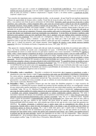 4
    imaginário fálico, que tem o sentido de COMPLETUDE e de PLENITUDE NARCÍSICAS. Neste sentido o homem
    também tem inveja do pênis-falo. Com este sentido o FALO está presente em todos os seres humanos de tal forma que a
    falta do pênis nas meninas e mulheres simplesmente é negada. O falo é, em última análise, o significado da falta,
    conforme o define Lacan.

“Tais conceitos são importantes para o esclarecimento da idéia - ou da acusação - de que Freud foi um machista impenitente,
defensor da superioridade do homem sobre a mulher. Freud fala da inveja do pênis, sem dúvida. A mulher teria inveja do
pênis, e sua ausência seria fonte de graves sentimentos de inferioridade. Entretanto, aquilo que provoca inveja não é o pênis
anatômico, mas o pênis-falo, o objeto imaginário fálico, apto como tal a investir quem o tenha de um valor de completude e
de plenitude narcísicas. Nessa medida, também o homem tem inveja fálica. Se o seu pênis é o falo, isto é, se fica preso à
etapa de desenvolvimento da libido, será sempre rondado - e roído - pelo medo da castração. Poderá perder o falo para ver-se
possuidor de um pênis apenas, com as chuvas e trovoadas eventuais que isso possa acarretar. O pênis-falo não pode ser
apenas potente: ele tem que ser onipotente. O homem, nessa medida, pode sentir -se inferiorizado - ou impotente - na medida
em que não alcance um rendimento sexual que testemunhe essa onipotência. A inveja fálica, de homens e mulheres, pode
deslocar-se para qualquer coisa que teria significado fálico, isto é: qualquer coisa que implique plena expansão narcísica e
pleno sentimento de completude. Esta coisa pode ser a inteligência, a beleza física, a força do corpo, a voz, a produção
artística, o canto, a fama, a glória, o dinheiro - o que quer que seja. Dado que o falo é um objeto mítico, imaginário,
impossível, urna vez que não existe nada que possa conferir a quem quer que seja a completude - a não ser a morte -, a inveja
fálica, que é o desejo de possuí-lo, será sempre presente, numa tentativa de retorno a uma atitude narcísica também
impossível. (Do livro: Os Sentidos da Paixão, Companhia das Letras, 1987, págs. 307-327)

- Mas apesar de o menino abandonar o desejo pela mãe por medo da castração ela não deixa de acontecer para ambos os
sexos e de forma simbólica de acordo com a interpretação de Lacan. CASTRAÇÃO no sentido simbólico significa a
impossibilidade de retorno ao estado narcísico do qual fomos expulsos com o nosso nascimento. CASTRAÇÃO significa a
perda, a falta, o limite imposto à onipotência do desejo. É um processo que já acontece desde o corte do cordão umbilical. A
rigor quem castra é a mãe. Se a mãe permite a independência da criança, negando formar um todo narcísico com ela, ela
castra. A castração é um evento absolutamente progressista na nossa vida e que torna possível a vida em sociedade e a nossa
autonomia. Através da CASTRAÇÃO introduz-se a LEI DA CULTURA que é produto de Eros e não de Thanatos. A Lei
não existe para aniquilar o desejo e sim para articulá-lo com a convivência social. "É a guardiã do desejo na medida em que o
encaminha no sentido de uma subordinação ao Princípio da Realidade" (pág. 312, Os Sentidos da Paixão, Hélio Pellegrino)
- A CASTRAÇÃO nos faz sentir como seres incompletos, carentes. Mostra-nos que é da brecha entre tudo o que se quer e
     aquilo que se pode (princípio de Realidade) que nascem as possibilidades de movimentos do desejo. Mas o seu exagero
     pode trazer conseqüências negativas como as neuroses.

15. Psicanálise, razão e consciência - Descobrir a existência do inconsciente não é esquecer a consciência, a razão, e
    abandoná-las como algo ilusório e inútil. É pela consciência, pela razão, que desvendamos e deciframos o inconsciente.
    Em outras palavras, a razão não está descartada apesar das forças irracionais inconscientes. Longe de desvalorizar a
    razão a psicanálise exige que o pensamento racional não "faça concessões às idéias estabelecidas, à moral vigente, aos
    preconceitos e às opiniões de nossa sociedade, em que os enfrente em nome da própria razão e do pensamento." (pág.
    356, Convite à Filosofia, Marilena Chauí)
16. Psicanálise e Ética - A psicanálise mostrou que uma das causas dos distúrbios psíquicos é o rigor excessivo do
    SUPEREGO, a CASTRAÇÃO excessiva. Quando isto acontece há dois caminhos não éticos: ou a transgressão violenta
    de seus valores pelos sujeitos reprimidos ou a resignação passiva de uma coletividade neurótica, que confunde neurose e
    moralidade." (pág. 356, op. Cit., Marilena Chauí). Não éticos porque a violência é introduzida: violência da sociedade
    que exige dos sujeitos padrões de conduta impossíveis de serem realizados e, por outro lado, violência dos sujeitos contra
    a sociedade, pois somente transgredindo e desprezando os valores estabelecidos poderão sobreviver. Em suma é
    necessária a repressão dos desejos, da sexualidade, para ser possível a convivência social e a ética "mas por outro lado a
    repressão excessiva destruirá primeiramente a ética e depois a sociedade." (pág. 356, op. Cit. Marilena Chauí). Segundo
    Freud o sujeito da psicanálise é responsabilizado, sim, por seu inconsciente pois "quem mais, além de mim, pode se
    responsabilizar por algo que, embora eu não controle, não posso deixar de admitir como parte de mim mesmo?
    Responsabilidade difícil de assumir, esta - pelo estranho que existe em nós, age em nós e com o qual não queremos nos
    identificar. No entanto, eticamente, é preferível que o sujeito arque com as conseqüências dos efeitos de seu
    inconsciente, fazendo deles o início de uma investigação sobre o seu desejo, a que ele permita que tais efeitos se
    manifestem apenas na forma do sintoma. Ou, o que é ainda mais grave, que o sujeito tente se desembaraçar do
    inconsciente, por meio dos atos de intolerância que projetam no outro o que o eu não quer admitir em si mesmo. A
    passagem por uma análise torna o sujeito não apenas mais responsável pelo desejo que o habita, mas também preserva
    as pessoas que lhe são mais próximas, aquelas que dependem de seu afeto e de sua compreensão - filhos, parceiros,
    subordinados etc -, de se tornarem objetos das projeções e das passagens ao ato de quem não quer assumir as condições
    de seu próprio conflito." (pág. 32, Sobre Ética e Psicanálise, Maria Rita Kehl).
 