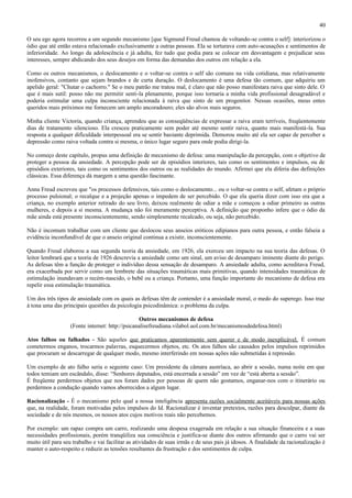 40

O seu ego agora recorreu a um segundo mecanismo [que Sigmund Freud chamou de voltando-se contra o self]: interiorizou o
ódio que até então estava relacionado exclusivamente a outras pessoas. Ela se torturava com auto-acusações e sentimentos de
inferioridade. Ao longo da adolescência e já adulta, fez tudo que podia para se colocar em desvantagem e prejudicar seus
interesses, sempre abdicando dos seus desejos em forma das demandas dos outros em relação a ela.

Como os outros mecanismos, o deslocamento e o voltar-se contra o self são comuns na vida cotidiana, mas relativamente
inofensivos, contanto que sejam brandos e de curta duração. O deslocamento é uma defesa tão comum, que adquiriu um
apelido geral: "Chutar o cachorro." Se o meu patrão me tratou mal, é claro que não posso manifestara raiva que sinto dele. O
que é mais sutil: posso não me permitir senti-la plenamente, porque isso tornaria a minha vida profissional desagradável e
poderia estimular uma culpa inconsciente relacionada à raiva que sinto de um progenitor. Nessas ocasiões, meus entes
queridos mais próximos me fornecem um amplo ancoradouro; eles são alvos mais seguros.

Minha cliente Victoria, quando criança, aprendeu que as conseqüências de expressar a raiva eram terríveis, freqüentemente
dias de tratamento silencioso. Ela cresceu praticamente sem poder até mesmo sentir raiva, quanto mais manifestá-la. Sua
resposta a qualquer dificuldade interpessoal era se sentir bastante deprimida. Demorou muito até ela ser capaz de perceber a
depressão como raiva voltada contra si mesma, o único lugar seguro para onde podia dirigi-la.

No começo deste capítulo, propus uma definição de mecanismo de defesa: uma manipulação da percepção, com o objetivo de
proteger a pessoa da ansiedade. A percepção pode ser de episódios interiores, tais como os sentimentos e impulsos, ou de
episódios exteriores, tais como os sentimentos dos outros ou as realidades do mundo. Afirmei que ela diferia das definições
clássicas. Essa diferença dá margem a uma questão fascinante.

Anna Freud escreveu que "os processos defensivos, tais como o deslocamento... ou o voltar-se contra o self, afetam o próprio
processo pulsional; o recalque e a projeção apenas o impedem de ser percebido. O que ela queria dizer com isso era que a
criança, no exemplo anterior retirado do seu livro, deixou realmente de odiar a mãe e começou a odiar primeiro as outras
mulheres, e depois a si mesma. A mudança não foi meramente perceptiva. A definição que proponho infere que o ódio da
mãe ainda está presente inconscientemente, sendo simplesmente recalcado, ou seja, não percebido.

Não é incomum trabalhar com um cliente que deslocou seus anseios eróticos edipianos para outra pessoa, e então falseia a
evidência inconfundível de que o anseio original continua a existir, inconscientemente.

Quando Freud elaborou a sua segunda teoria da ansiedade, em 1926, ela exerceu um impacto na sua teoria das defesas. O
leitor lembrará que a teoria de 1926 descrevia a ansiedade como um sinal, um aviso de desamparo iminente diante do perigo.
As defesas têm a função de proteger o indivíduo dessa sensação de desamparo. A ansiedade adulta, como acreditava Freud,
era exacerbada por servir como um lembrete das situações traumáticas mais primitivas, quando intensidades traumáticas de
estimulação inundavam o recém-nascido, o bebê ou a criança. Portanto, uma função importante do mecanismo de defesa era
repelir essa estimulação traumática.

Um dos três tipos de ansiedade com os quais as defesas têm de contender é a ansiedade moral, o medo do superego. Isso traz
à tona uma das principais questões da psicologia psicodinâmica: o problema da culpa.

                                                  Outros mecanismos de defesa
                   (Fonte internet: http://psicanalisefreudiana.vilabol.uol.com.br/mecanismosdedefesa.html)

Atos falhos ou falhados - São aqueles que praticamos aparentemente sem querer e de modo inexplicável. É comum
cometermos enganos, trocarmos palavras, esquecermos objetos, etc. Os atos falhos são causados pelos impulsos reprimidos
que procuram se descarregar de qualquer modo, mesmo interferindo em nossas ações não submetidas à repressão.

Um exemplo de ato falho seria o seguinte caso: Um presidente da câmara austríaca, ao abrir a sessão, numa noite em que
todos temiam um escândalo, disse: “Senhores deputados, está encerrada a sessão” em vez de “está aberta a sessão”.
É freqüente perdermos objetos que nos foram dados por pessoas de quem não gostamos, enganar-nos com o itinerário ou
perdermos a condução quando vamos aborrecidos a algum lugar.

Racionalização - É o mecanismo pelo qual a nossa inteligência apresenta razões socialmente aceitáveis para nossas ações
que, na realidade, foram motivadas pelos impulsos do Id. Racionalizar é inventar pretextos, razões para desculpar, diante da
sociedade e de nós mesmos, os nossos atos cujos motivos reais não percebemos.

Por exemplo: um rapaz compra um carro, realizando uma despesa exagerada em relação a sua situação financeira e a suas
necessidades profissionais, porém tranqüiliza sua consciência e justifica-se diante dos outros afirmando que o carro vai ser
muito útil para seu trabalho e vai facilitar as atividades de suas irmãs e de seus pais já idosos. A finalidade da racionalização é
manter o auto-respeito e reduzir as tensões resultantes da frustração e dos sentimentos de culpa.
 