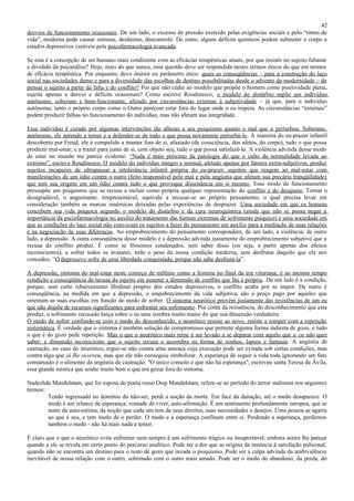42
desvios de funcionamento ocasionais. De um lado, o excesso de pressão exercido pelas exigências sociais e pelo “ritmo de
vida”, moderna pode causar estresse, desânimo, descontrole. De outro, alguns déficits químicos podem submeter o corpo a
estados depressivos curáveis pela psicofarmacologia avançada.

Se esta é a concepção de ser humano mais condizente com as eficácias terapêuticas atuais, por que insistir no sujeito faltante
e dividido da psicanálise? Hoje, mais do que nunca, essa questão deve ser respondida nestes termos éticos do que em termos
de eficácia terapêutica. Por enquanto, devo insistir no parâmetro ético: quais as conseqüências – para a construção do laço
social nas sociedades demo e para a diversidade das escolhas de destino possibilitadas desde o advento da modernidade – de
pensar o sujeito a partir da falta e do conflito? Por que não ceder ao modelo que propõe o homem como positividade plena,
sujeita apenas a desvio e déficits ocasionais? Como escreve Roudinesco, o modelo do distúrbio supõe um indivíduo
autônomo, soberano e bem-funcionante, afetado por circunstâncias externas à subjetividade – já que, para o indivíduo
autônomo, tanto o próprio corpo como o Outro parecem estar fora do lugar onde o eu impera. As circunstâncias “externas”
podem produzir falhas no funcionamento do indivíduo, mas não afetam sua integridade.

Esse indivíduo é curado por algumas intervenções tão alheias a seu psiquismo quanto o mal que o perturbou. Soberano,
autônomo, ele aprende a temer e a defender-se de tudo o que possa novamente perturbá-lo. À maneira do eu-prazer infantil
descoberto por Freud, ele é compelido a manter fora de si, afastado (da consciência, dos afetos, do corpo), tudo o que possa
produzir mal-estar; e a trazer para junto de si, com objeto seu, tudo o que possa satisfazê-lo. A violência advinda desse modo
de estar no mundo me parece evidente: “Nada é mais próximo da patologia do que o culto da normalidade levada ao
extremo”, escreve Roudinesco. O modelo do indivíduo íntegro e normal, afetado apenas por fatores extra-subjetivos, produz
sujeitos incapazes de ultrapassar a intolerância infantil própria do eu-prazer: sujeitos que reagem ao mal-estar com
manifestações de um ódio contra o outro (feito responsável pelo mal e pela angústia que afetam sua precária tranqüilidade)
que tem sua origem em um ódio contra tudo o que provoque dissonância em si mesmo. Esse modo de funcionamento
pressupõe um psiquismo que se recusa a incluir como própria qualquer representação do conflito e do desajuste. Tornar o
desagradável, o angustiante, irrepresentável, equivale a recusar-se ao próprio pensamento, o qual precisa levar em
consideração também as marcas mnêmicas deixadas pelas experiências de desprazer. Uma sociedade em que os homens
concebem sua vida psíquica segundo o modelo do distúrbio e da cura neuroquímica (ainda que não se possa negar a
importância da psciofarmacologia no auxílio do tratamento das formas extremas de sofrimento psíquico) é uma sociedade em
que as condições do laço social não convocam os sujeitos a fazer do pensamento um auxílio para a mediação de suas relações
e na negociação de suas diferenças. Ao emprobrecimento do pensamento correspondem, de um lado, a violência; de outro
lado, a depressão. A outra conseqüência desse modelo é a depressão advinda justamente do emprobrecimento subjetivo que a
recusa do conflito produz. É como se fôssemos condenados, sem saber disso (ou seja, a partir apenas dos efeitos
inconscientes), a sofrer todos os avatares, todo o peso da nossa condição moderna, sem desfrutar daquilo que ela nos
concedeu. “O depressivo sofre de uma liberdade conquistada, porque não sabe desfrutá-la”.

A depressão, sintoma do mal-estar neste começo de milênio como a histeria no final da era vitoriana, é ao mesmo tempo
condição e conseqüência da recusa do sujeito em assumir a dimensão de conflito que lhe é própria . De um lado é a condição,
porque, sem certo rebaixamento libidinal próprio dos estados depressivos, o conflito acaba por se impor. De outro é
conseqüência, na medida em que a depressão, o empobrecimento da vida subjetiva, são o preço pago por aqueles que
orientam as suas escolhas em função do medo de sofrer. O sintoma neurótico provém justamente das resistências de um eu
que não dispõe de recursos significantes para enfrentar seu sofrimento. Por conta da resistência, do desconhecimento que esta
produz, o sofrimento recusado lança sobre o eu uma sombra muito maior do que sua dimensão verdadeira.
O medo de sofrer confunde-se com o medo do desconhecido, o neurótico resiste ao novo, resiste a romper com a repetição
sintomática. É verdade que o sintoma é também solução de compromisso que permite alguma forma indireta de gozo, e tudo
o que é do gozo pede repetição. Mas o que o neurótico mais teme é ser levado a se deparar com aquilo que o eu não quer
saber: a dimensão inconsciente que o sujeito recusa o assombra na forma de sonhos, lapsos e fantasia. A angústia de
castração, no caso do neurótico, ergue-se não contra uma ameaça cuja execução pode ser evitada sob certas condições, mas
contra algo que já lhe ocorreu, mas que ele não conseguiu simbolizar. A esperança de seguir a vida toda ignorando um fato
consumado é o alimento da angústia de castração. "O único consolo é que não há esperança", escreveu santa Teresa de Ávila,
essa grande mística que soube muito bem o que era gozar fora do sintoma.

Nadezhda Mandelstam, que foi esposa do poeta russo Osip Mandelstam, refere-se ao período do terror stalinista nos seguintes
termos:
        Tendo ingressado no domínio do não-ser, perdi a noção da morte. Em face da danação, até o medo desaparece. O
        medo é um relance de esperança; vontade de viver, auto-afirmação. É um sentimento profundamente europeu, que se
        nutre da auto-estima, da noção que cada um tem de seus direitos, suas necessidades e desejos. Uma pessoa se agarra
        ao que é seu, e tem medo de o perder. O medo e a esperança confinam entre si. Perdendo a esperança, perdemos
        também o medo - não há mais nada a temer.

É claro que o que o neurótico evita enfrentar nem sempre é um sofrimento trágico ou insuportável, embora assim lhe pareça
quando a ele se revela em certo ponto do percurso analítico. Pode ser a dor que se origina da renúncia à satisfação pulsional,
quando não se encontra um destino para o resto de gozo que invade o psiquismo. Pode ser a culpa advinda da ambivalência
inevitável de nossa relação com o outro, sobretudo com o outro mais amado. Pode ser o medo do abandono, da perda, do
 