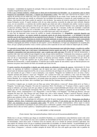43
desamparo – modalidades da angústia de castração. Pode ser a dor do narcisismo ferido nas condições em que se revela nossa
completa insignificância diante do Outro.
O fato é que o homem moderno, voltado para os ideais pós-revolucionários de felicidade - ou, se quisermos, para os ideais
burgueses de comodidade e bem-estar -, é alguém que desaprendeu a sofrer. Não sofre com a bravura de um estóico, com o
espírito de sacrifício de um súdito leal, nem com a resignação esperançosa de um cristão. Esses "modos de sofrer", modos de
subjetivação que forneciam um sentido ao sofrimento nas sociedades pré-modernas (à maneira do xamã estudado por Lévi-
Strauss, cuja narrativa não tinha o poder de suprimir a dor da doente mas apenas de torná-la suportável), desapareceram de
nossas formações sociais. O sujeito moderno sofre de sua culpa neurótica, acrescida da culpa por estar sofrendo, Quantas
vezes, em seu consultório, os analistas não recebem alguém que ainda nem sabe se demanda uma análise: mostra-se apenas
perplexo, sem palavras que expliquem o fato de que ele não se sente feliz como deveria? Quantas vezes, para implicar alguém
no processo analítico, basta que o analista escute sem espanto o que lhe diz o iniciante, acolha sem escândalo a expressão
confusa de seu conflito, para que ele se descubra, como que assombrado, capaz de dizer, a partir de seu sofrimento, muito
mais do que poderia ter imaginado no momento em que ainda lutava para calar a dor psíquica?
A outra face da depressão como recusa do conflito no mundo contemporâneo é a drogadição, expressão daqueles que
desistiram de ser sujeitos - no mesmo sentido da expressão sujeito de um desejo inconsciente - e se entregam a um gozo
mortífero que já não busca nada além de sua repetição fora do discurso. O drogado crônico, que conhecemos muito mais das
ruas do que dos consultórios, funciona no circuito da satisfação pulsional, no qual a droga representa o objeto reencontrado
que já não atende ao campo (simbólico) da realização de desejos – e sim ao capo real da satisfação de necessidades . "Figura
simbólica empregada para definir as feições do anti-sujeito", escreve Roudinesco, no lugar que antigamente era ocupado pelo
louco, até que a própria psicanálise viesse a incluir a psicose como expressão de um outro modo de subjetivação do conflito.

Em oposição à concepção do mal-estar advindo de um desvio de funcionamento num indivíduo íntegro, o modelo do conflito
propõe, em primeiro lugar, que o mal nunca é absolutamente exterior aquele que sofre. O que não significa - não vamos
confundir a psicanálise com uma teoria da moral - que o sujeito que sofre seja mau. Do ponto de vista do inconsciente, o
neurótico não é pior nem melhor do que ninguém (ou seja, do que outros neuróticos). A dimensão ética instaura-se a partir do
inconsciente, e não nele mesmo. Da perspectiva relação do sujeito com as manifestações do inconsciente, o mal que ele supõe
estar ali são as representações recalcadas do desejo, as fantasias perversas infantis, tornadas inconcebíveis por efeito do
próprio recalque. O que não significa que se possa passar a limpo o inconsciente e dispensar todo o recalque; sem a
dimensão do inconsciente, o sujeito desaparece. O máximo que se pode esperar de uma análise é que ao final do percurso nos
tornemos um pouco mais íntimos do Outro, do estranho que existe em nós.

O sujeito neurótico da psicanálise é alguém que ainda aposta na submissão à tirania do supereu, representante do tirano
morto, na esperança de ludibriar a castração, que ele ignora que seja a própria condição de seu desejo. Insistindo na
preservação do fantasma onipotente do Pai, ele se recusa a desfrutar dos privilégios de sua relativa orfandade – privilégios de
vier num mundo em que o Outro é vazio d intenções a seu respeito: "Ninguém nos moldará de novo em terra e barro,/
ninguém animará pela palavra o nosso pó./ Ninguém", diz o poema de Celan, que conheceu a face vazia do Outro pelo
avesso, a face de um mundo sem Deus, como prisioneiro de um campo de concentração na Romênia durante a Segunda
Guerra Mundial. Se os nazistas obedeciam a um grande plano que parecia corresponder ao desejo de Alguém, suas vítimas
conheceram a pior face do Outro: não a crueldade, que é ainda uma face humana, mas a indiferença.

O neurótico é alguém que, no mundo sem um Deus que anime "pela palavra o nosso pó", deseja ainda servir ao Outro, a
Ninguém. "Louvado sejas, Ninguém./ Por amor de ti queremos/ florir./ Em direção/ a ti." É porque o Outro, a quem o sujeito
deseja se submeter, não deseja nada dele que caberia ao sujeito tomar a responsabilidade pelo desejo e dar a este algum outro
destino que não o da subordinação masoquista. Mas, antes disso, é preciso reconhecer a pequenez de nossa condição. "Um
Nada/ fomos, somos, continuaremos/ a ser, florescendo:/ a rosa do Nada, a/ de Ninguém." Um Nada que floresce, sem que
Ninguém lhe peça isso. Que floresce por quê? Porque sim, seria a única resposta. Porque é possível florescer, porque a
palavra é nossa, e não do Outro: "Com/ o estilete claro de alma,/ o estame ermo de céu,/ a corola vermelha/ da purpúrea
palavra que cantamos/ sobre, oh, sobre/ o espinho".
O poema de Celan não é uma apologia do sofrimento; nele não há gozo masoquista, há ironia. Florescemos em direção a
Ninguém, sabemos disso. Cantaremos nossa palavra por sobre os espinhos. É um poema que nos fala de um "modo de
sofrer", nos momentos em que é necessário saber sofrer. Os poetas, no mundo contemporâneo, talvez sejam os únicos
parceiros dos psicanalistas na produção de uma estética para o sofrimento: quando o Outro revela sua brutal indiferença, nada
podemos fazer a não ser tomar a palavra, a "purpúrea palavra que cantamos [...]/ sobre o espinho".'

                                            9.2 A MULHER E A PSICANÁLISE

                  (Fonte internet: http://psicanalisefreudiana.vilabol.uol.com.br/mecanismosdedefesa.html)

Minha tese é a de que a histérica que chega ao consultório freudiano, se a considerarmos como fenômeno social e não como
fenômeno clínico, é uma mulher em crise com os padrões de feminilidade do final do século XIX, com os padrões vitorianos
de feminilidade, vamos dizer assim. A histérica seria um sintoma, não só no sentido do sintoma neurótico individual, mas
uma espécie de sintoma social, de que as mudanças promovidas na sociedade, no sistema familiar - as possibilidades que se
abrem para que a mulher possa sair do ambiente doméstico, as alternativas que surgem com o começo da ascensão de uma
nova classe, a burguesia -, colocam a mulher européia do século XIX em crise com aquilo que teriam sido os padrões de
 